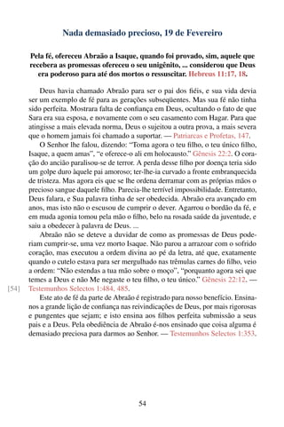 Nada demasiado precioso, 19 de Fevereiro

       Pela fé, ofereceu Abraão a Isaque, quando foi provado, sim, aquele que
       recebera as promessas ofereceu o seu unigênito, ... considerou que Deus
          era poderoso para até dos mortos o ressuscitar. Hebreus 11:17, 18.

           Deus havia chamado Abraão para ser o pai dos ﬁéis, e sua vida devia
       ser um exemplo de fé para as gerações subseqüentes. Mas sua fé não tinha
       sido perfeita. Mostrara falta de conﬁança em Deus, ocultando o fato de que
       Sara era sua esposa, e novamente com o seu casamento com Hagar. Para que
       atingisse a mais elevada norma, Deus o sujeitou a outra prova, a mais severa
       que o homem jamais foi chamado a suportar. — Patriarcas e Profetas, 147.
           O Senhor lhe falou, dizendo: “Toma agora o teu ﬁlho, o teu único ﬁlho,
       Isaque, a quem amas”, “e oferece-o ali em holocausto.” Gênesis 22:2. O cora-
       ção do ancião paralisou-se de terror. A perda desse ﬁlho por doença teria sido
       um golpe duro àquele pai amoroso; ter-lhe-ia curvado a fronte embranquecida
       de tristeza. Mas agora eis que se lhe ordena derramar com as próprias mãos o
       precioso sangue daquele ﬁlho. Parecia-lhe terrível impossibilidade. Entretanto,
       Deus falara, e Sua palavra tinha de ser obedecida. Abraão era avançado em
       anos, mas isto não o escusou de cumprir o dever. Agarrou o bordão da fé, e
       em muda agonia tomou pela mão o ﬁlho, belo na rosada saúde da juventude, e
       saiu a obedecer à palavra de Deus. ...
           Abraão não se deteve a duvidar de como as promessas de Deus pode-
       riam cumprir-se, uma vez morto Isaque. Não parou a arrazoar com o sofrido
       coração, mas executou a ordem divina ao pé da letra, até que, exatamente
       quando o cutelo estava para ser mergulhado nas trêmulas carnes do ﬁlho, veio
       a ordem: “Não estendas a tua mão sobre o moço”, “porquanto agora sei que
       temes a Deus e não Me negaste o teu ﬁlho, o teu único.” Gênesis 22:12. —
[54]   Testemunhos Selectos 1:484, 485.
           Este ato de fé da parte de Abraão é registrado para nosso benefício. Ensina-
       nos a grande lição de conﬁança nas reivindicações de Deus, por mais rigorosas
       e pungentes que sejam; e isto ensina aos ﬁlhos perfeita submissão a seus
       pais e a Deus. Pela obediência de Abraão é-nos ensinado que coisa alguma é
       demasiado preciosa para darmos ao Senhor. — Testemunhos Selectos 1:353.




                                             54
 
