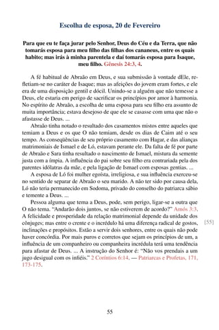 Escolha de esposa, 20 de Fevereiro

Para que eu te faça jurar pelo Senhor, Deus do Céu e da Terra, que não
 tomarás esposa para meu ﬁlho das ﬁlhas dos cananeus, entre os quais
 habito; mas irás à minha parentela e daí tomarás esposa para Isaque,
                       meu ﬁlho. Gênesis 24:3, 4.

    A fé habitual de Abraão em Deus, e sua submissão à vontade dEle, re-
ﬂetiam-se no caráter de Isaque; mas as afeições do jovem eram fortes, e ele
era de uma disposição gentil e dócil. Unindo-se a alguém que não temesse a
Deus, ele estaria em perigo de sacriﬁcar os princípios por amor à harmonia.
No espírito de Abraão, a escolha de uma esposa para seu ﬁlho era assunto de
muita importância; estava desejoso de que ele se casasse com uma que não o
afastasse de Deus. ...
    Abraão tinha notado o resultado dos casamentos mistos entre aqueles que
temiam a Deus e os que O não temiam, desde os dias de Caim até o seu
tempo. As conseqüências de seu próprio casamento com Hagar, e das alianças
matrimoniais de Ismael e de Ló, estavam perante ele. Da falta de fé por parte
de Abraão e Sara tinha resultado o nascimento de Ismael, mistura da semente
justa com a ímpia. A inﬂuência do pai sobre seu ﬁlho era contrariada pela dos
parentes idólatras da mãe, e pela ligação de Ismael com esposas gentias. ...
    A esposa de Ló foi mulher egoísta, irreligiosa, e sua inﬂuência exerceu-se
no sentido de separar de Abraão o seu marido. A não ter sido por causa dela,
Ló não teria permanecido em Sodoma, privado do conselho do patriarca sábio
e temente a Deus. ...
    Pessoa alguma que tema a Deus, pode, sem perigo, ligar-se a outra que
O não tema. “Andarão dois juntos, se não estiverem de acordo?” Amós 3:3.
A felicidade e prosperidade da relação matrimonial depende da unidade dos
cônjuges; mas entre o crente e o incrédulo há uma diferença radical de gostos,    [55]
inclinações e propósitos. Estão a servir dois senhores, entre os quais não pode
haver concórdia. Por mais puros e corretos que sejam os princípios de um, a
inﬂuência de um companheiro ou companheira incrédula terá uma tendência
para afastar de Deus. ... A instrução do Senhor é: “Não vos prendais a um
jugo desigual com os inﬁéis.” 2 Coríntios 6:14. — Patriarcas e Profetas, 171,
173-175.




                                      55
 