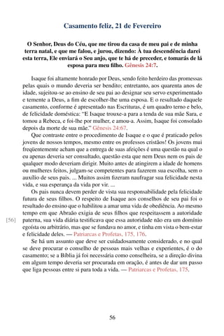 Casamento feliz, 21 de Fevereiro

         O Senhor, Deus do Céu, que me tirou da casa de meu pai e de minha
        terra natal, e que me falou, e jurou, dizendo: À tua descendência darei
       esta terra, Ele enviará o Seu anjo, que te há de preceder, e tomarás de lá
                          esposa para meu ﬁlho. Gênesis 24:7.

           Isaque foi altamente honrado por Deus, sendo feito herdeiro das promessas
       pelas quais o mundo deveria ser bendito; entretanto, aos quarenta anos de
       idade, sujeitou-se ao ensino de seu pai ao designar seu servo experimentado
       e temente a Deus, a ﬁm de escolher-lhe uma esposa. E o resultado daquele
       casamento, conforme é apresentado nas Escrituras, é um quadro terno e belo,
       de felicidade doméstica: “E Isaque trouxe-a para a tenda de sua mãe Sara, e
       tomou a Rebeca, e foi-lhe por mulher, e amou-a. Assim, Isaque foi consolado
       depois da morte de sua mãe.” Gênesis 24:67.
           Que contraste entre o procedimento de Isaque e o que é praticado pelos
       jovens de nossos tempos, mesmo entre os professos cristãos! Os jovens mui
       freqüentemente acham que a entrega de suas afeições é uma questão na qual o
       eu apenas deveria ser consultado, questão esta que nem Deus nem os pais de
       qualquer modo deveriam dirigir. Muito antes de atingirem a idade de homens
       ou mulheres feitos, julgam-se competentes para fazerem sua escolha, sem o
       auxílio de seus pais. ... Muitos assim ﬁzeram naufragar sua felicidade nesta
       vida, e sua esperança da vida por vir. ...
           Os pais nunca devem perder de vista sua responsabilidade pela felicidade
       futura de seus ﬁlhos. O respeito de Isaque aos conselhos de seu pai foi o
       resultado do ensino que o habilitou a amar uma vida de obediência. Ao mesmo
       tempo em que Abraão exigia de seus ﬁlhos que respeitassem a autoridade
[56]   paterna, sua vida diária testiﬁcava que essa autoridade não era um domínio
       egoísta ou arbitrário, mas que se fundava no amor, e tinha em vista o bem-estar
       e felicidade deles. — Patriarcas e Profetas, 175, 176.
           Se há um assunto que deve ser cuidadosamente considerado, e no qual
       se deve procurar o conselho de pessoas mais velhas e experientes, é o do
       casamento; se a Bíblia já foi necessária como conselheira, se a direção divina
       em algum tempo deveria ser procurada em oração, é antes de dar um passo
       que liga pessoas entre si para toda a vida. — Patriarcas e Profetas, 175.




                                             56
 