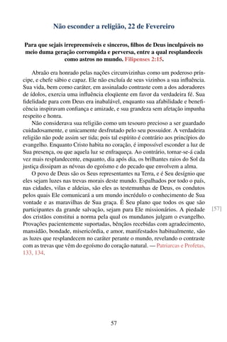 Não esconder a religião, 22 de Fevereiro

Para que sejais irrepreensíveis e sinceros, ﬁlhos de Deus inculpáveis no
meio duma geração corrompida e perversa, entre a qual resplandeceis
                como astros no mundo. Filipenses 2:15.

    Abraão era honrado pelas nações circunvizinhas como um poderoso prín-
cipe, e chefe sábio e capaz. Ele não excluía de seus vizinhos a sua inﬂuência.
Sua vida, bem como caráter, em assinalado contraste com a dos adoradores
de ídolos, exercia uma inﬂuência eloqüente em favor da verdadeira fé. Sua
ﬁdelidade para com Deus era inabalável, enquanto sua afabilidade e beneﬁ-
cência inspiravam conﬁança e amizade, e sua grandeza sem afetação impunha
respeito e honra.
    Não considerava sua religião como um tesouro precioso a ser guardado
cuidadosamente, e unicamente desfrutado pelo seu possuidor. A verdadeira
religião não pode assim ser tida; pois tal espírito é contrário aos princípios do
evangelho. Enquanto Cristo habita no coração, é impossível esconder a luz de
Sua presença, ou que aquela luz se enfraqueça. Ao contrário, tornar-se-á cada
vez mais resplandecente, enquanto, dia após dia, os brilhantes raios do Sol da
justiça dissipam as névoas do egoísmo e do pecado que envolvem a alma.
    O povo de Deus são os Seus representantes na Terra, e é Seu desígnio que
eles sejam luzes nas trevas morais deste mundo. Espalhados por todo o país,
nas cidades, vilas e aldeias, são eles as testemunhas de Deus, os condutos
pelos quais Ele comunicará a um mundo incrédulo o conhecimento de Sua
vontade e as maravilhas de Sua graça. É Seu plano que todos os que são
participantes da grande salvação, sejam para Ele missionários. A piedade            [57]
dos cristãos constitui a norma pela qual os mundanos julgam o evangelho.
Provações pacientemente suportadas, bênçãos recebidas com agradecimento,
mansidão, bondade, misericórdia, e amor, manifestados habitualmente, são
as luzes que resplandecem no caráter perante o mundo, revelando o contraste
com as trevas que vêm do egoísmo do coração natural. — Patriarcas e Profetas,
133, 134.




                                       57
 