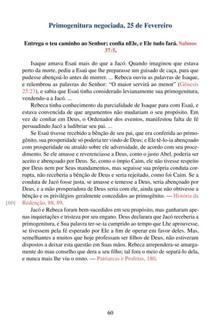 Primogenitura negociada, 25 de Fevereiro

       Entrega o teu caminho ao Senhor; conﬁa nEle, e Ele tudo fará. Salmos
                                     37:5.

           Isaque amava Esaú mais do que a Jacó. Quando imaginou que estava
       perto da morte, pediu a Esaú que lhe preparasse um guisado de caça, para que
       pudesse abençoá-lo antes de morrer. ... Rebeca ouviu as palavras de Isaque,
       e relembrou as palavras do Senhor: “O maior servirá ao menor” (Gênesis
       25:23), e sabia que Esaú tinha considerado levianamente sua primogenitura,
       vendendo-a a Jacó. ...
           Rebeca tinha conhecimento da parcialidade de Isaque para com Esaú, e
       estava convencida de que argumentos não mudariam o seu propósito. Em
       vez de conﬁar em Deus, o Ordenador dos eventos, manifestou falta de fé
       persuadindo Jacó a ludibriar seu pai. ...
           Se Esaú tivesse recebido a bênção de seu pai, que era conferida ao primo-
       gênito, sua prosperidade só poderia ter vindo de Deus; e Ele tê-lo-ia abençoado
       com prosperidade ou atraído sobre ele adversidade, de acordo com seu proce-
       dimento. Se ele amasse e reverenciasse a Deus, como o justo Abel, poderia ser
       aceito e abençoado por Deus. Se, como o ímpio Caim, ele não tivesse respeito
       por Deus nem por Seus mandamentos, mas seguisse sua própria conduta cor-
       rupta, não receberia a bênção de Deus e seria rejeitado, como foi Caim. Se a
       conduta de Jacó fosse justa, se amasse e temesse a Deus, seria abençoado por
       Deus, e a mão prosperadora de Deus seria com ele, ainda que não obtivesse a
       bênção e os privilégios geralmente concedidos ao primogênito. — História da
[60]   Redenção, 88, 89.
           Jacó e Rebeca foram bem-sucedidos em seu propósito, mas ganharam ape-
       nas inquietações e tristeza por seu engano. Deus declarara que Jacó receberia a
       primogenitura, e Sua palavra ter-se-ia cumprido ao tempo que Lhe aprouvesse,
       se tivessem pela fé esperado por Ele a ﬁm de operar em favor deles. Mas,
       semelhantes a muitos que hoje professam ser ﬁlhos de Deus, não estiveram
       dispostos a deixar esta questão em Suas mãos. Rebeca arrependera-se amarga-
       mente do mau conselho que dera a seu ﬁlho; tal fora o meio de separá-lo dela,
       e nunca mais lhe viu o rosto. — Patriarcas e Profetas, 180.




                                             60
 