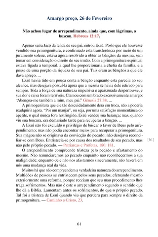 Amargo preço, 26 de Fevereiro

    Não achou lugar de arrependimento, ainda que, com lágrimas, o
                       buscou. Hebreus 12:17.

    Apenas saíra Jacó da tenda de seu pai, entrou Esaú. Posto que ele houvesse
vendido sua primogenitura, e conﬁrmado esta transferência por meio de um
juramento solene, estava agora resolvido a obter as bênçãos da mesma, sem
tomar em consideração o direito de seu irmão. Com a primogenitura espiritual
estava ligada a temporal, a qual lhe proporcionaria a cheﬁa da família, e a
posse de uma porção da riqueza de seu pai. Tais eram as bênçãos a que ele
dava apreço. ...
    Esaú havia tido em pouca conta a bênção enquanto esta parecia ao seu
alcance, mas desejava possuí-la agora que a mesma se havia dele retirado para
sempre. Toda a força de sua natureza impulsiva e apaixonada despertou-se, e
sua dor e raiva foram terríveis. Clamou com um brado excessivamente amargo:
“Abençoa-me também a mim, meu pai.” Gênesis 27:38. ...
    A primogenitura que ele tão descuidadamente dera em troca, não a poderia
readquirir agora. “Por um manjar”, ou seja, por uma satisfação momentânea do
apetite, o qual nunca fora restringido, Esaú vendeu sua herança; mas, quando
viu sua loucura, era demasiado tarde para recuperar a bênção. ...
    A Esaú não foi excluído o privilégio de buscar o favor de Deus pelo arre-
pendimento; mas não podia encontrar meios para recuperar a primogenitura.
Sua mágoa não se originava da convicção do pecado; não desejava reconci-
liar-se com Deus. Entristecia-se por causa dos resultados de seu pecado, mas     [61]
não pelo próprio pecado. — Patriarcas e Profetas, 180, 181.
    O arrependimento compreende tristeza pelo pecado e afastamento do
mesmo. Não renunciaremos ao pecado enquanto não reconhecermos a sua
malignidade; enquanto dele não nos afastarmos sinceramente, não haverá em
nós uma mudança real da vida.
    Muitos há que não compreendem a verdadeira natureza do arrependimento.
Multidões de pessoas se entristecem pelos seus pecados, efetuando mesmo
exteriormente uma reforma, porque receiam que seu mau procedimento lhes
traga sofrimentos. Mas não é este o arrependimento segundo o sentido que
lhe dá a Bíblia. Lamentam antes os sofrimentos, do que o próprio pecado.
Tal foi a tristeza de Esaú quando viu que perdera para sempre o direito da
primogenitura. — Caminho a Cristo, 23.




                                     61
 