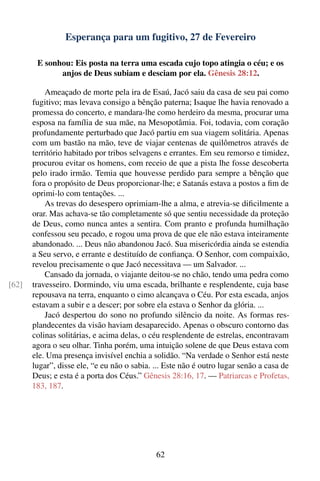 Esperança para um fugitivo, 27 de Fevereiro

        E sonhou: Eis posta na terra uma escada cujo topo atingia o céu; e os
              anjos de Deus subiam e desciam por ela. Gênesis 28:12.

           Ameaçado de morte pela ira de Esaú, Jacó saiu da casa de seu pai como
       fugitivo; mas levava consigo a bênção paterna; Isaque lhe havia renovado a
       promessa do concerto, e mandara-lhe como herdeiro da mesma, procurar uma
       esposa na família de sua mãe, na Mesopotâmia. Foi, todavia, com coração
       profundamente perturbado que Jacó partiu em sua viagem solitária. Apenas
       com um bastão na mão, teve de viajar centenas de quilômetros através de
       território habitado por tribos selvagens e errantes. Em seu remorso e timidez,
       procurou evitar os homens, com receio de que a pista lhe fosse descoberta
       pelo irado irmão. Temia que houvesse perdido para sempre a bênção que
       fora o propósito de Deus proporcionar-lhe; e Satanás estava a postos a ﬁm de
       oprimi-lo com tentações. ...
           As trevas do desespero oprimiam-lhe a alma, e atrevia-se diﬁcilmente a
       orar. Mas achava-se tão completamente só que sentiu necessidade da proteção
       de Deus, como nunca antes a sentira. Com pranto e profunda humilhação
       confessou seu pecado, e rogou uma prova de que ele não estava inteiramente
       abandonado. ... Deus não abandonou Jacó. Sua misericórdia ainda se estendia
       a Seu servo, e errante e destituído de conﬁança. O Senhor, com compaixão,
       revelou precisamente o que Jacó necessitava — um Salvador. ...
           Cansado da jornada, o viajante deitou-se no chão, tendo uma pedra como
[62]   travesseiro. Dormindo, viu uma escada, brilhante e resplendente, cuja base
       repousava na terra, enquanto o cimo alcançava o Céu. Por esta escada, anjos
       estavam a subir e a descer; por sobre ela estava o Senhor da glória. ...
           Jacó despertou do sono no profundo silêncio da noite. As formas res-
       plandecentes da visão haviam desaparecido. Apenas o obscuro contorno das
       colinas solitárias, e acima delas, o céu resplendente de estrelas, encontravam
       agora o seu olhar. Tinha porém, uma intuição solene de que Deus estava com
       ele. Uma presença invisível enchia a solidão. “Na verdade o Senhor está neste
       lugar”, disse ele, “e eu não o sabia. ... Este não é outro lugar senão a casa de
       Deus; e esta é a porta dos Céus.” Gênesis 28:16, 17. — Patriarcas e Profetas,
       183, 187.




                                             62
 