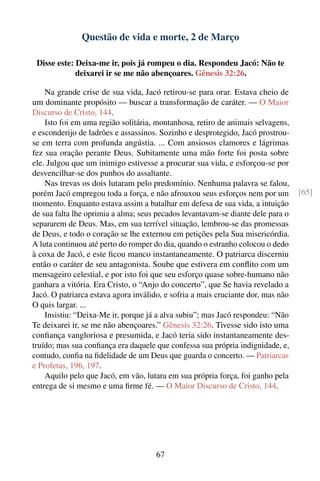 Questão de vida e morte, 2 de Março

 Disse este: Deixa-me ir, pois já rompeu o dia. Respondeu Jacó: Não te
             deixarei ir se me não abençoares. Gênesis 32:26.

    Na grande crise de sua vida, Jacó retirou-se para orar. Estava cheio de
um dominante propósito — buscar a transformação de caráter. — O Maior
Discurso de Cristo, 144.
    Isto foi em uma região solitária, montanhosa, retiro de animais selvagens,
e esconderijo de ladrões e assassinos. Sozinho e desprotegido, Jacó prostrou-
se em terra com profunda angústia. ... Com ansiosos clamores e lágrimas
fez sua oração perante Deus. Subitamente uma mão forte foi posta sobre
ele. Julgou que um inimigo estivesse a procurar sua vida, e esforçou-se por
desvencilhar-se dos punhos do assaltante.
    Nas trevas os dois lutaram pelo predomínio. Nenhuma palavra se falou,
porém Jacó empregou toda a força, e não afrouxou seus esforços nem por um         [65]
momento. Enquanto estava assim a batalhar em defesa de sua vida, a intuição
de sua falta lhe oprimia a alma; seus pecados levantavam-se diante dele para o
separarem de Deus. Mas, em sua terrível situação, lembrou-se das promessas
de Deus, e todo o coração se lhe externou em petições pela Sua misericórdia.
A luta continuou até perto do romper do dia, quando o estranho colocou o dedo
à coxa de Jacó, e este ﬁcou manco instantaneamente. O patriarca discerniu
então o caráter de seu antagonista. Soube que estivera em conﬂito com um
mensageiro celestial, e por isto foi que seu esforço quase sobre-humano não
ganhara a vitória. Era Cristo, o “Anjo do concerto”, que Se havia revelado a
Jacó. O patriarca estava agora inválido, e sofria a mais cruciante dor, mas não
O quis largar. ...
    Insistiu: “Deixa-Me ir, porque já a alva subiu”; mas Jacó respondeu: “Não
Te deixarei ir, se me não abençoares.” Gênesis 32:26. Tivesse sido isto uma
conﬁança vangloriosa e presumida, e Jacó teria sido instantaneamente des-
truído; mas sua conﬁança era daquele que confessa sua própria indignidade, e,
contudo, conﬁa na ﬁdelidade de um Deus que guarda o concerto. — Patriarcas
e Profetas, 196, 197.
    Aquilo pelo que Jacó, em vão, lutara em sua própria força, foi ganho pela
entrega de si mesmo e uma ﬁrme fé. — O Maior Discurso de Cristo, 144.




                                      67
 