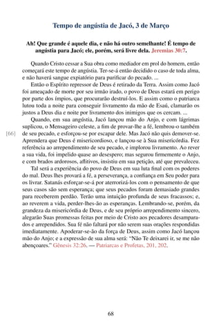 Tempo de angústia de Jacó, 3 de Março

        Ah! Que grande é aquele dia, e não há outro semelhante! É tempo de
           angústia para Jacó; ele, porém, será livre dela. Jeremias 30:7.

           Quando Cristo cessar a Sua obra como mediador em prol do homem, então
       começará este tempo de angústia. Ter-se-á então decidido o caso de toda alma,
       e não haverá sangue expiatório para puriﬁcar do pecado. ...
           Então o Espírito repressor de Deus é retirado da Terra. Assim como Jacó
       foi ameaçado de morte por seu irmão irado, o povo de Deus estará em perigo
       por parte dos ímpios, que procurarão destruí-los. E assim como o patriarca
       lutou toda a noite para conseguir livramento da mão de Esaú, clamarão os
       justos a Deus dia e noite por livramento dos inimigos que os cercam. ...
           Quando, em sua angústia, Jacó lançou mão do Anjo, e com lágrimas
       suplicou, o Mensageiro celeste, a ﬁm de provar-lhe a fé, lembrou-o também
[66]   de seu pecado, e esforçou-se por escapar dele. Mas Jacó não quis demover-se.
       Aprendera que Deus é misericordioso, e lançou-se à Sua misericórdia. Fez
       referência ao arrependimento de seu pecado, e implorou livramento. Ao rever
       a sua vida, foi impelido quase ao desespero; mas segurou ﬁrmemente o Anjo,
       e com brados ardorosos, aﬂitivos, insistiu em sua petição, até que prevaleceu.
           Tal será a experiência do povo de Deus em sua luta ﬁnal com os poderes
       do mal. Deus lhes provará a fé, a perseverança, a conﬁança em Seu poder para
       os livrar. Satanás esforçar-se-á por aterrorizá-los com o pensamento de que
       seus casos são sem esperança; que seus pecados foram demasiado grandes
       para receberem perdão. Terão uma intuição profunda de seus fracassos; e,
       ao reverem a vida, perder-lhes-ão as esperanças. Lembrando-se, porém, da
       grandeza da misericórdia de Deus, e de seu próprio arrependimento sincero,
       alegarão Suas promessas feitas por meio de Cristo aos pecadores desampara-
       dos e arrependidos. Sua fé não faltará por não serem suas orações respondidas
       imediatamente. Apoderar-se-ão da força de Deus, assim como Jacó lançou
       mão do Anjo; e a expressão de sua alma será: “Não Te deixarei ir, se me não
       abençoares.” Gênesis 32:26. — Patriarcas e Profetas, 201, 202.




                                            68
 
