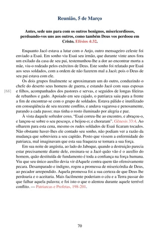 Reunião, 5 de Março

           Antes, sede uns para com os outros benignos, misericordiosos,
         perdoando-vos uns aos outros, como também Deus vos perdoou em
                                Cristo. Efésios 4:32.

           Enquanto Jacó estava a lutar com o Anjo, outro mensageiro celeste foi
       enviado a Esaú. Em sonho viu Esaú seu irmão, que durante vinte anos fora
       um exilado da casa de seu pai, testemunhou-lhe a dor ao encontrar morta a
       mãe, viu-o rodeado pelos exércitos de Deus. Este sonho foi relatado por Esaú
       aos seus soldados, com a ordem de não fazerem mal a Jacó; pois o Deus de
       seu pai estava com ele.
           Os dois grupos ﬁnalmente se aproximaram um do outro, conduzindo o
       chefe do deserto seus homens de guerra, e estando Jacó com suas esposas
[68]   e ﬁlhos, acompanhados dos pastores e servas, e seguidos de longas ﬁleiras
       de rebanhos e gado. Apoiado em seu cajado, o patriarca saiu para a frente
       a ﬁm de encontrar-se com o grupo de soldados. Estava pálido e inutilizado
       em conseqüência de seu recente conﬂito, e andava vagarosa e penosamente,
       parando a cada passo; mas tinha o rosto iluminado por alegria e paz.
           À vista daquele sofredor coxo, “Esaú correu-lhe ao encontro, e abraçou-o,
       e lançou-se sobre o seu pescoço, e beijou-o; e choraram”. Gênesis 33:4. Ao
       olharem para esta cena, mesmo os rudes soldados de Esaú ﬁcaram tocados.
       Não obstante haver-lhes ele contado seu sonho, não podiam ver a razão da
       mudança que sobreviera a seu capitão. Posto que vissem a enfermidade do
       patriarca, mal imaginavam que esta sua fraqueza se tornara a sua força.
           Em sua noite de angústia, ao lado do Jaboque, quando a destruição parecia
       estar precisamente diante dele, ensinara-se a Jacó quão vão é o auxílio do
       homem, quão destituída de fundamento é toda a conﬁança na força humana.
       Viu que seu único auxílio devia vir dAquele contra quem tão ofensivamente
       pecara. Desamparado e indigno, rogou a promessa de misericórdia de Deus,
       ao pecador arrependido. Aquela promessa foi a sua certeza de que Deus lhe
       perdoaria e o aceitaria. Mais facilmente poderiam o céu e a Terra passar do
       que falhar aquela palavra; e foi isto o que o alentou durante aquele terrível
       conﬂito. — Patriarcas e Profetas, 198-201.




                                            70
 