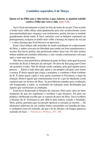 Caminhos separados, 6 de Março

Quem crê no Filho tem a vida eterna; o que, todavia, se mantém rebelde
              contra o Filho não verá a vida. João 3:36.

    Jacó e Esaú encontraram-se junto ao leito de morte de seu pai. Uma ocasião
o irmão mais velho olhara antecipadamente para este acontecimento como
uma oportunidade para vingança; seus sentimentos, porém, haviam-se mudado
grandemente desde então. E Jacó, satisfeito com as bênçãos espirituais da
primogenitura, resignou ao irmão mais velho a herança da riqueza de seu pai
— a única herança que Esaú buscava ou apreciava. ...
    Esaú e Jacó tinham sido instruídos de modo semelhante no conhecimento
de Deus, e ambos estavam em liberdade para andar em Seus mandamentos e
receber Seu favor; porém, não preferiram ambos fazer isto. Os dois irmãos
tinham andado em caminhos diferentes, e suas veredas continuariam a divergir
mais e mais uma da outra.                                                          [69]
    Não houve uma preferência arbitrária da parte de Deus, pela qual ﬁcassem
excluídas de Esaú as bênçãos da salvação. Os dons de Sua graça por Cristo
são gratuitos a todos. Não há eleição senão a própria, pela qual alguém possa
perecer. ... Eleita é toda alma que opera a sua própria salvação com temor
e tremor. É eleito aquele que cingir a armadura, e combater o bom combate
da fé. É eleito quem vigiar e orar, quem examinar as Escrituras, e fugir da
tentação. Eleito é aquele que continuamente tiver fé, e que for obediente a toda
a palavra que sai da boca de Deus. As providências tomadas para a redenção,
são franqueadas a todos; os resultados da redenção serão desfrutados por
aqueles que satisﬁzeram as condições.
    Esaú havia desprezado as bênçãos do concerto. Dera mais valor aos bens
temporais do que aos espirituais, e recebera o que desejava. Foi pela sua
própria e deliberada escolha que se separou do povo de Deus. Jacó escolhera
a herança da fé. Esforçara-se por obtê-la pela astúcia, traição e falsidade;
Deus, porém, permitira que seu pecado operasse a correção ao mesmo. ... Os
elementos inferiores de seu caráter foram consumidos na fornalha de fogo,
o verdadeiro ouro foi reﬁnado, até que a fé de Abraão e de Isaque apareceu
aclarada em Jacó. — Patriarcas e Profetas, 207, 208.




                                      71
 