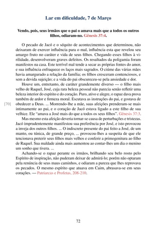 Lar em diﬁculdade, 7 de Março

        Vendo, pois, seus irmãos que o pai o amava mais que a todos os outros
                            ﬁlhos, odiaram-no. Gênesis 37:4.

            O pecado de Jacó e o séquito de acontecimentos que determinou, não
       deixaram de exercer inﬂuência para o mal, inﬂuência esta que revelou seu
       amargo fruto no caráter e vida de seus ﬁlhos. Chegando esses ﬁlhos à vi-
       rilidade, desenvolveram graves defeitos. Os resultados da poligamia foram
       manifestos na casa. Este terrível mal tende a secar as próprias fontes do amor,
       e sua inﬂuência enfraquece os laços mais sagrados. O ciúme das várias mães
       havia amargurado a relação da família; os ﬁlhos cresceram contenciosos, e
       sem a devida sujeição; e a vida do pai obscureceu-se pela ansiedade e dor.
            Houve um, entretanto, de caráter grandemente diverso — o ﬁlho mais
       velho de Raquel, José, cuja rara beleza pessoal não parecia senão reﬂetir uma
       beleza interior do espírito e do coração. Puro, ativo e alegre, o rapaz dava prova
       também de ardor e ﬁrmeza moral. Escutava as instruções do pai, e gostava de
[70]   obedecer a Deus. ... Morrendo-lhe a mãe, suas afeições prenderam-se mais
       intimamente ao pai, e o coração de Jacó estava ligado a este ﬁlho de sua
       velhice. Ele “amava a José mais do que a todos os seus ﬁlhos”. Gênesis 37:3.
            Mas mesmo esta afeição deveria tornar-se causa de perturbações e tristezas.
       Jacó imprudentemente manifestou sua preferência por José, e isto provocou
       a inveja dos outros ﬁlhos. ... O indiscreto presente do pai feito a José, de um
       manto, ou túnica, de grande preço, ... provocou-lhes a suspeita de que ele
       tencionava preterir seus ﬁlhos mais velhos e conferir a primogenitura ao ﬁlho
       de Raquel. Sua maldade ainda mais aumentou ao contar-lhes um dia o menino
       um sonho que tivera. ...
            Achando-se o rapaz perante os irmãos, brilhando seu belo rosto pelo
       Espírito de inspiração, não puderam deixar de admirá-lo; porém não optaram
       pela renúncia de seus maus caminhos, e odiaram a pureza que lhes reprovava
       os pecados. O mesmo espírito que atuava em Caim, abrasava-se em seus
       corações. — Patriarcas e Profetas, 208-210.




                                              72
 