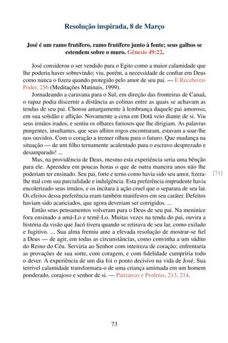 Resolução inspirada, 8 de Março

 José é um ramo frutífero, ramo frutífero junto à fonte; seus galhos se
               estendem sobre o muro. Gênesis 49:22.

    José considerou o ser vendido para o Egito como a maior calamidade que
lhe poderia haver sobrevindo; viu, porém, a necessidade de conﬁar em Deus
como nunca o ﬁzera quando protegido pelo amor de seu pai. — E Recebereis
Poder, 256 (Meditações Matinais, 1999).
    Jornadeando a caravana para o Sul, em direção das fronteiras de Canaã,
o rapaz podia discernir a distância as colinas entre as quais se achavam as
tendas de seu pai. Chorou amargamente à lembrança daquele pai amoroso,
em sua solidão e aﬂição. Novamente a cena em Dotã veio diante de si. Viu
seus irmãos irados, e sentiu os olhares furiosos que lhe dirigiam. As palavras
pungentes, insultantes, que seus aﬂitos rogos encontraram, estavam a soar-lhe
nos ouvidos. Com o coração a tremer olhou para o futuro. Que mudança na
situação — de um ﬁlho ternamente acalentado para o escravo desprezado e
desamparado! ...
    Mas, na providência de Deus, mesmo esta experiência seria uma bênção
para ele. Aprendeu em poucas horas o que de outra maneira anos não lhe
poderiam ter ensinado. Seu pai, forte e terno como havia sido seu amor, ﬁzera-    [71]
lhe mal com sua parcialidade e indulgência. Esta preferência imprudente havia
encolerizado seus irmãos, e os incitara à ação cruel que o separara de seu lar.
Os efeitos dessa preferência eram também manifestos em seu caráter. Defeitos
haviam sido acariciados, que agora deveriam ser corrigidos. ...
    Então seus pensamentos volveram para o Deus de seu pai. Na meninice
fora ensinado a amá-Lo e temê-Lo. Muitas vezes na tenda do pai, ouvira a
história da visão que Jacó tivera quando se retirava de seu lar, como exilado
e fugitivo. ... Sua alma fremiu ante a elevada resolução de mostrar-se ﬁel
a Deus — de agir, em todas as circunstâncias, como convinha a um súdito
do Reino do Céu. Serviria ao Senhor com inteireza de coração; enfrentaria
as provações de sua sorte, com coragem, e com ﬁdelidade cumpriria todo
o dever. A experiência de um dia foi o ponto decisivo na vida de José. Sua
terrível calamidade transformara-o de uma criança amimada em um homem
ponderado, corajoso e senhor de si. — Patriarcas e Profetas, 213, 214.




                                      73
 