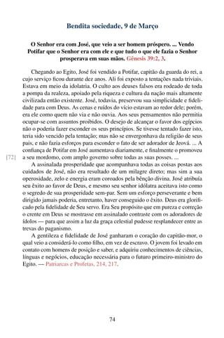 Bendita sociedade, 9 de Março

          O Senhor era com José, que veio a ser homem próspero. ... Vendo
         Potifar que o Senhor era com ele e que tudo o que ele fazia o Senhor
                      prosperava em suas mãos. Gênesis 39:2, 3.

           Chegando ao Egito, José foi vendido a Potifar, capitão da guarda do rei, a
       cujo serviço ﬁcou durante dez anos. Ali foi exposto a tentações nada triviais.
       Estava em meio da idolatria. O culto aos deuses falsos era rodeado de toda
       a pompa da realeza, apoiado pela riqueza e cultura da nação mais altamente
       civilizada então existente. José, todavia, preservou sua simplicidade e ﬁdeli-
       dade para com Deus. As cenas e ruídos do vício estavam ao redor dele; porém,
       era ele como quem não via e não ouvia. Aos seus pensamentos não permitia
       ocupar-se com assuntos proibidos. O desejo de alcançar o favor dos egípcios
       não o poderia fazer esconder os seus princípios. Se tivesse tentado fazer isto,
       teria sido vencido pela tentação; mas não se envergonhava da religião de seus
       pais, e não fazia esforços para esconder o fato de ser adorador de Jeová. ... A
       conﬁança de Potifar em José aumentava diariamente, e ﬁnalmente o promoveu
[72]   a seu mordomo, com amplo governo sobre todas as suas posses. ...
           A assinalada prosperidade que acompanhava todas as coisas postas aos
       cuidados de José, não era resultado de um milagre direto; mas sim a sua
       operosidade, zelo e energia eram coroados pela bênção divina. José atribuía
       seu êxito ao favor de Deus, e mesmo seu senhor idólatra aceitava isto como
       o segredo de sua prosperidade sem-par. Sem um esforço perseverante e bem
       dirigido jamais poderia, entretanto, haver conseguido o êxito. Deus era gloriﬁ-
       cado pela ﬁdelidade de Seu servo. Era Seu propósito que em pureza e correção
       o crente em Deus se mostrasse em assinalado contraste com os adoradores de
       ídolos — para que assim a luz da graça celestial pudesse resplandecer entre as
       trevas do paganismo.
           A gentileza e ﬁdelidade de José ganharam o coração do capitão-mor, o
       qual veio a considerá-lo como ﬁlho, em vez de escravo. O jovem foi levado em
       contato com homens de posição e saber, e adquiriu conhecimentos de ciências,
       línguas e negócios, educação necessária para o futuro primeiro-ministro do
       Egito. — Patriarcas e Profetas, 214, 217.




                                             74
 