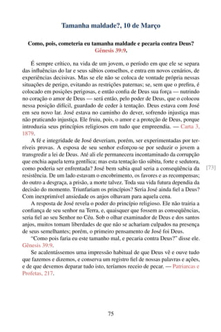 Tamanha maldade?, 10 de Março

  Como, pois, cometeria eu tamanha maldade e pecaria contra Deus?
                            Gênesis 39:9.

    É sempre crítico, na vida de um jovem, o período em que ele se separa
das inﬂuências do lar e seus sábios conselhos, e entra em novos cenários, de
experiências decisivas. Mas se ele não se coloca de vontade própria nessas
situações de perigo, evitando as restrições paternas; se, sem que o preﬁra, é
colocado em posições perigosas, e então conﬁa de Deus sua força — nutrindo
no coração o amor de Deus — será então, pelo poder de Deus, que o colocou
nessa posição difícil, guardado de ceder à tentação. Deus estava com José
em seu novo lar. José estava no caminho do dever, sofrendo injustiça mas
não praticando injustiça. Ele fruiu, pois, o amor e a proteção de Deus, porque
introduzia seus princípios religiosos em tudo que empreendia. — Carta 3,
1879.
    A fé e integridade de José deveriam, porém, ser experimentadas por ter-
ríveis provas. A esposa de seu senhor esforçou-se por seduzir o jovem a
transgredir a lei de Deus. Até ali ele permanecera incontaminado da corrupção
que enchia aquela terra gentílica; mas esta tentação tão súbita, forte e sedutora,
como poderia ser enfrentada? José bem sabia qual seria a conseqüência da             [73]
resistência. De um lado estavam o encobrimento, os favores e as recompensas;
do outro a desgraça, a prisão, a morte talvez. Toda sua vida futura dependia da
decisão do momento. Triunfariam os princípios? Seria José ainda ﬁel a Deus?
Com inexprimível ansiedade os anjos olhavam para aquela cena.
    A resposta de José revela o poder do princípio religioso. Ele não trairia a
conﬁança de seu senhor na Terra, e, quaisquer que fossem as conseqüências,
seria ﬁel ao seu Senhor no Céu. Sob o olhar examinador de Deus e dos santos
anjos, muitos tomam liberdades de que não se achariam culpados na presença
de seus semelhantes; porém, o primeiro pensamento de José foi Deus.
    “Como pois faria eu este tamanho mal, e pecaria contra Deus?” disse ele.
Gênesis 39:9.
    Se acalentássemos uma impressão habitual de que Deus vê e ouve tudo
que fazemos e dizemos, e conserva um registro ﬁel de nossas palavras e ações,
e de que devemos deparar tudo isto, teríamos receio de pecar. — Patriarcas e
Profetas, 217.




                                       75
 
