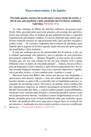 Para o nosso ensino, 1 de Janeiro

       Pois tudo quanto, outrora, foi escrito para o nosso ensino foi escrito, a
       ﬁm de que, pela paciência e pela consolação das Escrituras, tenhamos
                            esperança. Romanos 15:4.

          As vidas relatadas na Bíblia são histórias autênticas de pessoas reais.
      Desde Adão, passando pelas sucessivas gerações, até ao tempo dos apóstolos,
      temos uma narração clara, ao natural, do que realmente ocorreu, e a genuína
      experiência de personagens verídicos. É caso de admiração para muitos que a
      história inspirada relatasse na vida de homens bons, fatos que lhes maculam o
      caráter moral. ... Os escritores inspirados não testiﬁcam de falsidades, para
      impedir que as páginas da história sagrada sejam obscurecidas pelo registro
      das fragilidades e faltas humanas. ...
          É uma das melhores provas da autenticidade das Escrituras, o não ser
      a verdade apresentada com paliativos, nem os pecados de seus principais
      personagens suprimidos. ... Quantas biograﬁas se têm escrito de corretos
      cristãos, que, em sua vida comum no lar, em suas relações com a igreja
      brilharam como exemplos de imaculada piedade! ... Todavia, houvesse-lhes a
      pena da Inspiração escrito a história, e quão diversos pareceriam eles! Ter-se-
      iam revelado fraquezas humanas, lutas com o egoísmo, hipocrisia e orgulho,
      talvez pecados ocultos, e a luta contínua entre o espírito e a carne. ...
          Houvesse nossa boa Bíblia sido escrita por pessoas não inspiradas, e
      apresentaria bem diverso aspecto, e seria um estudo desalentador para os
      errantes mortais, os quais estão a contender com as fragilidades naturais e as
      tentações de um inimigo astuto. Tal como é, no entanto, temos relatório ﬁel
      das experiências religiosas de notáveis personagens da história bíblica. Os
      homens favorecidos por Deus, e a quem conﬁou grandes responsabilidades,
      foram por vezes vencidos pela tentação e cometeram pecados, mesmo como
      nós da época presente lutamos, vacilamos e caímos freqüentemente em erro. É,
      porém, animador para nosso coração desfalecido saber que, mediante a graça
      de Deus, eles puderam obter novo vigor para se erguer outra vez acima de sua
      má natureza; e, lembrando-nos disso estamos prontos a renovar o conﬂito por
[3]   nossa vez. — Testemunhos Selectos 1:435-437.




                                            4
 