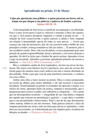 Aprendizado na prisão, 11 de Março

       Cujos pés apertaram com grilhões e a quem puseram em ferros, até ao
        tempo em que chegou a sua palavra; a palavra do Senhor o provou.
                               Salmos 105:18, 19.

           A ﬁel integridade de José levou-o à perda de sua reputação e sua liberdade.
       Esta é a mais severa prova à qual os virtuosos e tementes a Deus são sujeitos:
       ver que o vício parece prosperar, enquanto a virtude é pisada no pó. ... A
       religião de José conservou-lhe o gênio amável, a cálida e forte simpatia
       em relação à humanidade, apesar de todas as suas provas. ... Assim que
       começa sua vida de prisioneiro, põe ele em exercício todo o brilho de seus
       princípios cristãos; começa tornando-se útil aos outros. ... É animoso, pois é
       um cavalheiro cristão. Deus, sob essa disciplina, o estava preparando para uma
       posição de grande responsabilidade, honra e préstimo, e ele estava disposto a
       aprender; foi dócil às lições que o Senhor lhe queria ensinar. Aprendeu a levar
       o jugo na juventude. Aprendeu a governar, aprendendo primeiro ele mesmo a
       obedecer. — The S.D.A. Bible Commentary 1:1097.
           Mas o verdadeiro caráter de José resplandece, mesmo nas trevas da mas-
[74]   morra. Ele reteve com ﬁrmeza sua fé e paciência; seus anos de serviço ﬁel
       foram pagos da maneira mais cruel, todavia isto não o tornou obstinado ou
       desconﬁado. Tinha a paz que vem de uma inocência consciente, e conﬁava
       seu caso a Deus. ...
           Achou uma obra a fazer mesmo na prisão. Deus o estava preparando,
       na escola da aﬂição, para maior utilidade, e ele não recusou a necessária
       disciplina. Testemunhando na prisão os resultados da opressão e tirania, e os
       efeitos do crime, aprendeu lições de justiça, simpatia e misericórdia, que o
       prepararam para exercer o poder com sabedoria e compaixão. ... Foi a parte
       que ele desempenhou na prisão — integridade de sua vida diária e simpatia
       por aqueles que estavam em perturbação e angústia — o que abriu o caminho
       para a sua prosperidade e honra futura. Todo o raio de luz que derramamos
       sobre outrem, reﬂete-se em nós mesmos. Toda palavra amável e cheia de
       simpatia proferida aos tristes, todo ato feito para aliviar os oprimidos, e todo
       dom aos necessitados, se é determinado por um impulso justo, resultará em
       bênçãos ao doador. — Patriarcas e Profetas, 218.




                                             76
 