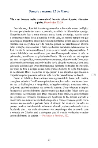 Sempre o mesmo, 12 de Março

Vês a um homem perito na sua obra? Perante reis será posto; não entre
                    a plebe. Provérbios 22:29.

    Do calabouço José foi levado a governador sobre toda a terra do Egito.
Era uma posição de alta honra, e, contudo, assediada de diﬁculdades e perigo.
Ninguém pode ﬁcar a uma elevada altura, isento de perigo. Assim como
a tempestade deixa ilesa a humilde ﬂor do vale, ao mesmo tempo em que
desarraiga a majestosa árvore no cimo da montanha, assim aqueles que têm
mantido sua integridade na vida humilde podem ser arrastados ao abismo
pelas tentações que assaltam o êxito e as honras mundanas. Mas o caráter de
José resistiu de modo semelhante à prova da adversidade e da prosperidade. A
mesma ﬁdelidade que manifestou para com Deus quando estava na cela de
prisioneiro, manifestou no palácio dos Faraós. Ele era ainda um estrangeiro
em uma terra gentílica, separado de seus parentes, adoradores de Deus; mas
cria completamente que a mão divina lhe havia dirigido os passos, e com uma
constante conﬁança em Deus desempenhava ﬁelmente os deveres de seu cargo.
Por meio de José a atenção do rei e dos grandes homens do Egito foi dirigida
ao verdadeiro Deus; e, embora se apegassem à sua idolatria, aprenderam a
respeitar os princípios revelados na vida e caráter do adorador de Jeová.       [75]
    Como se habilitou José a efetuar um registro tal de ﬁrmeza de caráter,
correção e sabedoria? — Em seus primeiros anos, havia ele consultado o dever
em vez da inclinação; e a integridade, a singela conﬁança, a natureza nobre,
do jovem, produziram frutos nas ações do homem. Uma vida pura e simples
favorecera o desenvolvimento vigoroso tanto das faculdades físicas como das
intelectuais. A comunhão com Deus mediante Suas obras, e a contemplação
das grandiosas verdades conﬁadas aos herdeiros da fé, haviam elevado e
enobrecido sua natureza espiritual, alargando e fortalecendo o espírito como
nenhum outro estudo o poderia fazer. A atenção ﬁel ao dever em todos os
postos, desde o mais humilde até o mais elevado, estivera educando toda a
faculdade para o seu mais elevado serviço. Aquele que vive de acordo com
a vontade do Criador, está a assegurar para si o mais verdadeiro e nobre
desenvolvimento de caráter. — Patriarcas e Profetas, 222.




                                     77
 