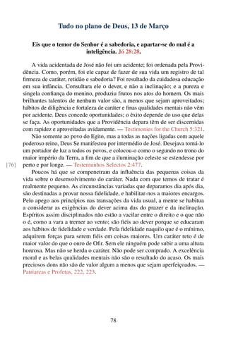 Tudo no plano de Deus, 13 de Março

           Eis que o temor do Senhor é a sabedoria, e apartar-se do mal é a
                                inteligência. Jó 28:28.

           A vida acidentada de José não foi um acidente; foi ordenada pela Provi-
       dência. Como, porém, foi ele capaz de fazer de sua vida um registro de tal
       ﬁrmeza de caráter, retidão e sabedoria? Foi resultado da cuidadosa educação
       em sua infância. Consultara ele o dever, e não a inclinação; e a pureza e
       singela conﬁança do menino, produziu frutos nos atos do homem. Os mais
       brilhantes talentos de nenhum valor são, a menos que sejam aproveitados;
       hábitos de diligência e fortaleza de caráter e ﬁnas qualidades mentais não vêm
       por acidente. Deus concede oportunidades; o êxito depende do uso que delas
       se faça. As oportunidades que a Providência depara têm de ser discernidas
       com rapidez e aproveitadas avidamente. — Testimonies for the Church 5:321.
           Não somente ao povo do Egito, mas a todas as nações ligadas com aquele
       poderoso reino, Deus Se manifestou por intermédio de José. Desejava torná-lo
       um portador de luz a todos os povos, e colocou-o como o segundo no trono do
       maior império da Terra, a ﬁm de que a iluminação celeste se estendesse por
[76]   perto e por longe. — Testemunhos Selectos 2:477.
           Poucos há que se compenetram da inﬂuência das pequenas coisas da
       vida sobre o desenvolvimento do caráter. Nada com que temos de tratar é
       realmente pequeno. As circunstâncias variadas que deparamos dia após dia,
       são destinadas a provar nossa ﬁdelidade, e habilitar-nos a maiores encargos.
       Pelo apego aos princípios nas transações da vida usual, a mente se habitua
       a considerar as exigências do dever acima das do prazer e da inclinação.
       Espíritos assim disciplinados não estão a vacilar entre o direito e o que não
       o é, como a vara a tremer ao vento; são ﬁéis ao dever porque se educaram
       aos hábitos de ﬁdelidade e verdade. Pela ﬁdelidade naquilo que é o mínimo,
       adquirem forças para serem ﬁéis em coisas maiores. Um caráter reto é de
       maior valor do que o ouro de Oﬁr. Sem ele ninguém pode subir a uma altura
       honrosa. Mas não se herda o caráter. Não pode ser comprado. A excelência
       moral e as belas qualidades mentais não são o resultado do acaso. Os mais
       preciosos dons não são de valor algum a menos que sejam aperfeiçoados. —
       Patriarcas e Profetas, 222, 223.




                                            78
 