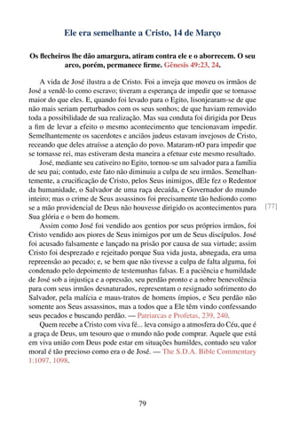Ele era semelhante a Cristo, 14 de Março

Os ﬂecheiros lhe dão amargura, atiram contra ele e o aborrecem. O seu
          arco, porém, permanece ﬁrme. Gênesis 49:23, 24.

    A vida de José ilustra a de Cristo. Foi a inveja que moveu os irmãos de
José a vendê-lo como escravo; tiveram a esperança de impedir que se tornasse
maior do que eles. E, quando foi levado para o Egito, lisonjearam-se de que
não mais seriam perturbados com os seus sonhos; de que haviam removido
toda a possibilidade de sua realização. Mas sua conduta foi dirigida por Deus
a ﬁm de levar a efeito o mesmo acontecimento que tencionavam impedir.
Semelhantemente os sacerdotes e anciãos judeus estavam invejosos de Cristo,
receando que deles atraísse a atenção do povo. Mataram-nO para impedir que
se tornasse rei, mas estiveram desta maneira a efetuar este mesmo resultado.
    José, mediante seu cativeiro no Egito, tornou-se um salvador para a família
de seu pai; contudo, este fato não diminuiu a culpa de seu irmãos. Semelhan-
temente, a cruciﬁcação de Cristo, pelos Seus inimigos, dEle fez o Redentor
da humanidade, o Salvador de uma raça decaída, e Governador do mundo
inteiro; mas o crime de Seus assassinos foi precisamente tão hediondo como
se a mão providencial de Deus não houvesse dirigido os acontecimentos para        [77]
Sua glória e o bem do homem.
    Assim como José foi vendido aos gentios por seus próprios irmãos, foi
Cristo vendido aos piores de Seus inimigos por um de Seus discípulos. José
foi acusado falsamente e lançado na prisão por causa de sua virtude; assim
Cristo foi desprezado e rejeitado porque Sua vida justa, abnegada, era uma
repreensão ao pecado; e, se bem que não tivesse a culpa de falta alguma, foi
condenado pelo depoimento de testemunhas falsas. E a paciência e humildade
de José sob a injustiça e a opressão, seu perdão pronto e a nobre benevolência
para com seus irmãos desnaturados, representam o resignado sofrimento do
Salvador, pela malícia e maus-tratos de homens ímpios, e Seu perdão não
somente aos Seus assassinos, mas a todos que a Ele têm vindo confessando
seus pecados e buscando perdão. — Patriarcas e Profetas, 239, 240.
    Quem recebe a Cristo com viva fé... leva consigo a atmosfera do Céu, que é
a graça de Deus, um tesouro que o mundo não pode comprar. Aquele que está
em viva união com Deus pode estar em situações humildes, contudo seu valor
moral é tão precioso como era o de José. — The S.D.A. Bible Commentary
1:1097, 1098.




                                      79
 