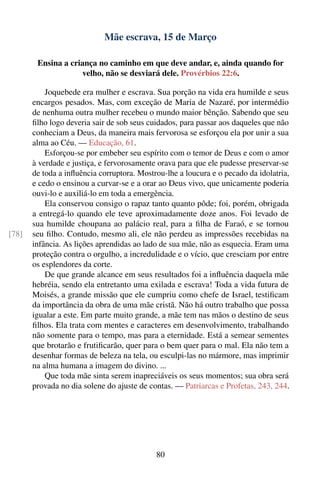 Mãe escrava, 15 de Março

        Ensina a criança no caminho em que deve andar, e, ainda quando for
                    velho, não se desviará dele. Provérbios 22:6.

           Joquebede era mulher e escrava. Sua porção na vida era humilde e seus
       encargos pesados. Mas, com exceção de Maria de Nazaré, por intermédio
       de nenhuma outra mulher recebeu o mundo maior bênção. Sabendo que seu
       ﬁlho logo deveria sair de sob seus cuidados, para passar aos daqueles que não
       conheciam a Deus, da maneira mais fervorosa se esforçou ela por unir a sua
       alma ao Céu. — Educação, 61.
           Esforçou-se por embeber seu espírito com o temor de Deus e com o amor
       à verdade e justiça, e fervorosamente orava para que ele pudesse preservar-se
       de toda a inﬂuência corruptora. Mostrou-lhe a loucura e o pecado da idolatria,
       e cedo o ensinou a curvar-se e a orar ao Deus vivo, que unicamente poderia
       ouvi-lo e auxiliá-lo em toda a emergência.
           Ela conservou consigo o rapaz tanto quanto pôde; foi, porém, obrigada
       a entregá-lo quando ele teve aproximadamente doze anos. Foi levado de
       sua humilde choupana ao palácio real, para a ﬁlha de Faraó, e se tornou
[78]   seu ﬁlho. Contudo, mesmo ali, ele não perdeu as impressões recebidas na
       infância. As lições aprendidas ao lado de sua mãe, não as esquecia. Eram uma
       proteção contra o orgulho, a incredulidade e o vício, que cresciam por entre
       os esplendores da corte.
           De que grande alcance em seus resultados foi a inﬂuência daquela mãe
       hebréia, sendo ela entretanto uma exilada e escrava! Toda a vida futura de
       Moisés, a grande missão que ele cumpriu como chefe de Israel, testiﬁcam
       da importância da obra de uma mãe cristã. Não há outro trabalho que possa
       igualar a este. Em parte muito grande, a mãe tem nas mãos o destino de seus
       ﬁlhos. Ela trata com mentes e caracteres em desenvolvimento, trabalhando
       não somente para o tempo, mas para a eternidade. Está a semear sementes
       que brotarão e frutiﬁcarão, quer para o bem quer para o mal. Ela não tem a
       desenhar formas de beleza na tela, ou esculpi-las no mármore, mas imprimir
       na alma humana a imagem do divino. ...
           Que toda mãe sinta serem inapreciáveis os seus momentos; sua obra será
       provada no dia solene do ajuste de contas. — Patriarcas e Profetas, 243, 244.




                                            80
 