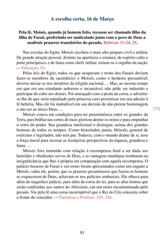 A escolha certa, 16 de Março

 Pela fé, Moisés, quando já homem feito, recusou ser chamado ﬁlho da
 ﬁlha de Faraó, preferindo ser maltratado junto com o povo de Deus a
      usufruir prazeres transitórios do pecado. Hebreus 11:24, 25.

    Nas escolas do Egito, Moisés recebeu o mais alto preparo civil e militar.
De grande atração pessoal, distinto na aparência e estatura, de espírito culto e
porte principesco, e de fama como chefe militar, tornou-se o orgulho da nação.
— Educação, 62.
    Pelas leis do Egito, todos os que ocupavam o trono dos Faraós deviam
fazer-se membros da sacerdócio; e Moisés, como o herdeiro presumível,
deveria iniciar-se nos mistérios da religião nacional. ... Mas, ao mesmo tempo
em que era um estudante ardoroso e incansável, não pôde ser induzido a
participar do culto aos deuses. Foi ameaçado com a perda da coroa, e advertiu-
se-lhe de que seria repudiado pela princesa caso persistisse em sua adesão à
fé hebréia. Mas ele foi inabalável em sua decisão de não prestar homenagem
a não ser ao único Deus. ...                                                       [79]
    Moisés estava em condições para ter preeminência entre os grandes da
Terra, para brilhar nas cortes do mais glorioso dentre os reinos e para empunhar
o cetro do poder. Sua grandeza intelectual o distingue, acima dos grandes
homens de todos os tempos. Como historiador, poeta, ﬁlósofo, general de
exércitos e legislador, não tem par. Todavia, com o mundo diante de si, teve
a força moral para recusar as lisonjeiras perspectivas da riqueza, grandeza e
fama. ...
    Moisés fora instruído com relação à recompensa ﬁnal a ser dada aos
humildes e obedientes servos de Deus, e as vantagens mundanas tombaram na
insigniﬁcância que lhes é própria em comparação com aquela recompensa. O
palácio luxuoso de Faraó e seu trono foram apresentados como um engano a
Moisés; sabia ele, porém, que os prazeres pecaminosos que fazem os homens
se esquecerem de Deus, achavam-se nos palácios senhoriais. Ele olhava para
além do magníﬁco palácio, para além da coroa do rei, para as altas honras que
serão conferidas aos santos do Altíssimo, em um reino incontaminado pelo
pecado. Viu pela fé uma coroa incorruptível que o Rei do Céu colocaria sobre
a fronte do vencedor. — Patriarcas e Profetas, 245, 246.




                                      81
 