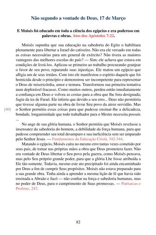 Não segundo a vontade de Deus, 17 de Março

       E Moisés foi educado em toda a ciência dos egípcios e era poderoso em
                     palavras e obras. Atos dos Apóstolos 7:22.

           Moisés supunha que sua educação na sabedoria do Egito o habilitara
       plenamente para libertar a Israel do cativeiro. Não era ele versado em todas
       as coisas necessárias para um general de exército? Não tivera as maiores
       vantagens das melhores escolas do país? — Sim; ele achava que estava em
       condições de livrá-los. Aplicou-se primeiro ao trabalho procurando granjear
       o favor de seu povo, reparando suas injustiças. Ele matou um egípcio que
       aﬂigia um de seus irmãos. Com isto ele manifestou o espírito daquele que foi
       homicida desde o princípio e demonstrou ser incompetente para representar
       o Deus de misericórdia, amor e ternura. Transformou sua primeira tentativa
       num deplorável fracasso. Como muitos outros, perdeu então imediatamente
       a conﬁança em Deus e volveu as costas para a obra que lhe fora designada;
       fugiu da ira de Faraó. Ele inferiu que devido a seu erro... Deus não permitiria
       que tivesse alguma parte na obra de livrar Seu povo da atroz servidão. Mas
[80]   o Senhor permitiu essas coisas para que pudesse ensinar-lhe a delicadeza,
       bondade, longanimidade que todo trabalhador para o Mestre necessita possuir.
       ...
           No auge de sua glória humana, o Senhor permitiu que Moisés revelasse a
       insensatez da sabedoria do homem, a debilidade da força humana, para que
       pudesse compreender seu total desamparo e sua ineﬁciência sem ser amparado
       pelo Senhor Jesus. — Fundamentos da Educação Cristã, 342-344.
           Matando o egípcio, Moisés caíra no mesmo erro tantas vezes cometido por
       seus pais, de tomar nas próprias mãos a obra que Deus prometera fazer. Não
       era vontade de Deus libertar o Seu povo pela guerra, como Moisés pensava,
       mas pelo Seu próprio grande poder, para que a glória Lhe fosse atribuída a
       Ele tão-somente. Todavia, mesmo este ato precipitado foi ainda encaminhado
       por Deus a ﬁm de cumprir Seus propósitos. Moisés não estava preparado para
       a sua grande obra. Tinha ainda a aprender a mesma lição de fé que havia sido
       ensinada a Abraão e Jacó — não conﬁar na força e sabedoria humanas, mas
       no poder de Deus, para o cumprimento de Suas promessas. — Patriarcas e
       Profetas, 247.




                                             82
 