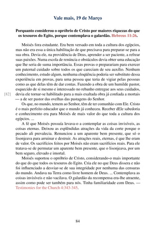 Vale mais, 19 de Março

       Porquanto considerou o opróbrio de Cristo por maiores riquezas do que
        os tesouros do Egito, porque contemplava o galardão. Hebreus 11:26.

           Moisés fora estudante. Era bem versado em toda a cultura dos egípcios,
       mas não era essa a única habilitação de que precisava para preparar-se para a
       sua obra. Devia ele, na providência de Deus, aprender a ser paciente, a refrear
       suas paixões. Numa escola de renúncia e obstáculos devia obter uma educação
       que lhe seria de suma importância. Essas provas o preparariam para exercer
       um paternal cuidado sobre todos os que careciam de seu auxílio. Nenhum
       conhecimento, estudo algum, nenhuma eloqüência poderia ser substituto dessa
       experiência em provas, para uma pessoa que teria de vigiar pelas pessoas
       como as que delas têm de dar contas. Fazendo a obra de um humilde pastor,
       esquecido de si mesmo e interessado no rebanho entregue aos seus cuidados,
[82]   devia ele tornar-se habilitado para a mais exaltada obra já conﬁada a mortais
       — a de ser pastor das ovelhas das pastagens do Senhor.
           Os que, no mundo, temem ao Senhor, têm de ter comunhão com Ele. Cristo
       é o mais perfeito educador que o mundo já conheceu. Receber dEle sabedoria
       e conhecimento era para Moisés de mais valor do que toda a cultura dos
       egípcios. ...
           A fé que Moisés possuía levava-o a contemplar as coisas invisíveis, as
       coisas eternas. Deixou as esplêndidas atrações da vida da corte porque o
       pecado ali prevalecia. Renunciou a um aparente bem presente, que só o
       lisonjeava para arruinar e destruir. As atrações reais, eternas, é que lhe eram
       de valor. Os sacrifícios feitos por Moisés não eram sacrifícios reais. Para ele
       tratava-se de permutar um aparente bem presente, que o lisonjeava, por um
       bem seguro, elevado e imortal.
           Moisés suportou o opróbrio de Cristo, considerando-o mais importante
       do que do que todos os tesouros do Egito. Cria ele no que Deus dissera e não
       foi inﬂuenciado a desviar-se de sua integridade por nenhuma das censuras
       do mundo. Andava na Terra como livre homem de Deus. ... Contemplava as
       coisas invisíveis e não vacilava. O galardão da recompensa era-lhe atraente,
       assim como pode ser também para nós. Tinha familiaridade com Deus. —
       Testimonies for the Church 4:343-345.




                                             84
 