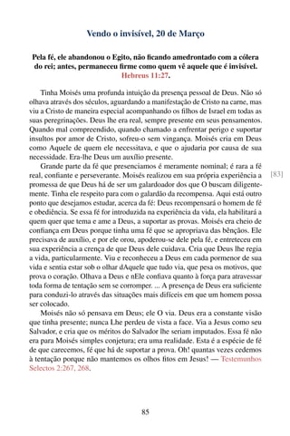 Vendo o invisível, 20 de Março

 Pela fé, ele abandonou o Egito, não ﬁcando amedrontado com a cólera
 do rei; antes, permaneceu ﬁrme como quem vê aquele que é invisível.
                            Hebreus 11:27.

    Tinha Moisés uma profunda intuição da presença pessoal de Deus. Não só
olhava através dos séculos, aguardando a manifestação de Cristo na carne, mas
viu a Cristo de maneira especial acompanhando os ﬁlhos de Israel em todas as
suas peregrinações. Deus lhe era real, sempre presente em seus pensamentos.
Quando mal compreendido, quando chamado a enfrentar perigo e suportar
insultos por amor de Cristo, sofreu-o sem vingança. Moisés cria em Deus
como Aquele de quem ele necessitava, e que o ajudaria por causa de sua
necessidade. Era-lhe Deus um auxílio presente.
    Grande parte da fé que presenciamos é meramente nominal; é rara a fé
real, conﬁante e perseverante. Moisés realizou em sua própria experiência a         [83]
promessa de que Deus há de ser um galardoador dos que O buscam diligente-
mente. Tinha ele respeito para com o galardão da recompensa. Aqui está outro
ponto que desejamos estudar, acerca da fé: Deus recompensará o homem de fé
e obediência. Se essa fé for introduzida na experiência da vida, ela habilitará a
quem quer que tema e ame a Deus, a suportar as provas. Moisés era cheio de
conﬁança em Deus porque tinha uma fé que se apropriava das bênçãos. Ele
precisava de auxílio, e por ele orou, apoderou-se dele pela fé, e entreteceu em
sua experiência a crença de que Deus dele cuidava. Cria que Deus lhe regia
a vida, particularmente. Viu e reconheceu a Deus em cada pormenor de sua
vida e sentia estar sob o olhar dAquele que tudo via, que pesa os motivos, que
prova o coração. Olhava a Deus e nEle conﬁava quanto à força para atravessar
toda forma de tentação sem se corromper. ... A presença de Deus era suﬁciente
para conduzi-lo através das situações mais difíceis em que um homem possa
ser colocado.
    Moisés não só pensava em Deus; ele O via. Deus era a constante visão
que tinha presente; nunca Lhe perdeu de vista a face. Via a Jesus como seu
Salvador, e cria que os méritos do Salvador lhe seriam imputados. Essa fé não
era para Moisés simples conjetura; era uma realidade. Esta é a espécie de fé
de que carecemos, fé que há de suportar a prova. Oh! quantas vezes cedemos
à tentação porque não mantemos os olhos ﬁtos em Jesus! — Testemunhos
Selectos 2:267, 268.




                                       85
 