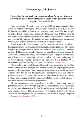 Há esperança, 2 de Janeiro

  Estas coisas lhes sobrevieram como exemplos e foram escritas para
  advertência nossa, de nós outros sobre quem os ﬁns dos séculos têm
                       chegado. 1 Coríntios 10:11.

    As murmurações do antigo Israel, e seu rebelde descontentamento, bem
como os poderosos milagres operados em seu favor, e os castigos de sua
idolatria e ingratidão, acham-se escritos para nosso benefício. O exemplo
do antigo Israel é apresentado como advertência ao povo de Deus, a ﬁm de
evitarem a incredulidade e escaparem a Sua ira. Houvessem as iniqüidades
dos hebreus sido omitidas do registro sagrado, sendo contadas apenas suas
virtudes, sua história deixaria de ensinar-nos a lição que ensina. ...
    Caso o povo de Deus reconhecesse Sua maneira de lidar com eles, e
Lhe aceitassem os ensinos, encontrariam caminho reto para seus pés, e uma
luz para guiá-los por entre as trevas e o desânimo. Davi aprendeu sabedoria
do trato de Deus para com ele, e curvou-se humildemente sob o castigo do
Altíssimo. O ﬁel retrato de sua verdadeira condição feito pelo profeta Natã,
deu a Davi o conhecimento dos próprios pecados, e ajudou-o a afastá-los de
si. Aceitou humildemente o conselho, e humilhou-se diante de Deus. “A lei
do Senhor é perfeita, e refrigera a alma”, exclama ele. Salmos 19:7.
    Os pecadores arrependidos não têm motivo de desesperar-se por lhes
serem lembradas suas transgressões e serem advertidos do perigo em que se
encontram. Esses próprios esforços em seu favor, indicam quanto Deus os ama
e deseja salvá-los. Só têm de seguir-Lhe os conselhos e fazer Sua vontade,
para herdarem a vida eterna. Deus põe os pecados diante de Seu povo errante,
a ﬁm de que os vejam em toda a sua enormidade à luz da verdade divina. É
seu dever então a eles renunciar para sempre.
    Deus é tão poderoso hoje para salvar do pecado, como o era nos tempos
patriarcais, de Davi e dos profetas e apóstolos. A multidão de casos registrados
na história sagrada em que o Senhor livrou Seu povo das iniqüidades deles,
deve tornar os cristãos de hoje ansiosos de receberem as instruções divinas, e
zelosos de aperfeiçoarem um caráter que suporte a íntima inspeção do juízo.
— Testemunhos Selectos 1:437, 441.                                                 [4]




                                       5
 