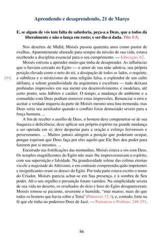 Aprendendo e desaprendendo, 21 de Março

       E, se algum de vós tem falta de sabedoria, peça-a a Deus, que a todos dá
            liberalmente e não o lança em rosto; e ser-lhe-á dada. Tito 1:5.

           Nos desertos de Midiã, Moisés passou quarenta anos como pastor de
       ovelhas. Aparentemente afastado para sempre da missão de sua vida, estava
       recebendo a disciplina essencial para o seu cumprimento. — Educação, 62.
           Moisés estivera a aprender muito que tinha de desaprender. As inﬂuências
       que o haviam cercado no Egito — o amor de sua mãe adotiva, sua própria
       posição elevada como o neto do rei, a dissipação de todos os lados, o requinte,
[84]   a subtileza e o misticismo de uma religião falsa, o esplendor de um culto
       idólatra, a solene grandiosidade da arquitetura e escultura — tudo deixara
       profundas impressões em sua mente em desenvolvimento, e modelara, até
       certo ponto, seus hábitos e caráter. O tempo, a mudança de ambiente e a
       comunhão com Deus podiam remover estas impressões. Renunciar o erro e
       aceitar a verdade requeria da parte de Moisés mesmo uma luta tremenda; mas
       Deus seria seu auxiliador quando o conﬂito fosse demasiado severo para a
       força humana. ...
           A ﬁm de receber o auxílio de Deus, o homem deve compenetrar-se de sua
       fraqueza e deﬁciência; deve aplicar seu próprio espírito na grande mudança
       a ser operada em si; deve despertar para a oração e esforço fervorosos e
       perseverantes. ... Muitos jamais atingem a posição que poderiam ocupar,
       porque esperam que Deus faça por eles aquilo que Ele lhes deu poder para
       fazerem por si mesmos. ...
           Encerrado nas fortiﬁcações das montanhas, Moisés estava a sós com Deus.
       Os templos magniﬁcentes do Egito não mais lhe impressionavam o espírito,
       com sua superstição e falsidade. Na grandiosidade solene das colinas eternas
       via ele a majestade do Altíssimo, e em contraste compreendia quão impotentes
       e insigniﬁcantes eram os deuses do Egito. Por toda parte estava escrito o nome
       do Criador. Moisés parecia achar-se em Sua presença, e à sombra de Seu
       poder. Ali o seu orgulho e presunção foram varridos. Na simplicidade severa
       de sua vida no deserto, os resultados do ócio e luxo do Egito desapareceram.
       Moisés tornou-se paciente, reverente e humilde, “mui manso, mais do que
       todos os homens que havia sobre a Terra” (Números 12:3), e, contudo, forte na
       fé que ele tinha no poderoso Deus de Jacó. — Patriarcas e Profetas, 248-251.




                                             86
 