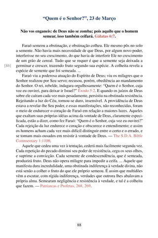 “Quem é o Senhor?”, 23 de Março

         Não vos enganeis: de Deus não se zomba; pois aquilo que o homem
                     semear, isso também ceifará. Gálatas 6:7.

           Faraó semeou a obstinação, e obstinação colheu. Ele mesmo pôs no solo
       a semente. Não havia mais necessidade de que Deus, por algum novo poder,
       interferisse no seu crescimento, do que havia de interferir Ele no crescimento
       de um grão de cereal. Tudo que se requer é que a semente seja deixada a
[86]   germinar e crescer, trazendo fruto segundo sua espécie. A colheita revela a
       espécie de semente que foi semeada. ...
           Faraó viu a poderosa atuação do Espírito de Deus; viu os milagres que o
       Senhor realizou por Seu servo; recusou, porém, obediência ao mandamento
       do Senhor. O rei, rebelde, indagara orgulhosamente: “Quem é o Senhor, cuja
       voz eu ouvirei, para deixar ir Israel?” Êxodo 5:2. E quando os juízos de Deus
       sobre ele caíram cada vez mais pesadamente, persistiu na obstinada resistência.
       Rejeitando a luz do Céu, tornou-se duro, insensível. A providência de Deus
       estava a revelar-lhe Seu poder, e essas manifestações, não reconhecidas, foram
       o meio de endurecer o coração de Faraó em relação a maiores luzes. Aqueles
       que exaltam suas próprias idéias acima da vontade de Deus, claramente especi-
       ﬁcada, estão a dizer, como fez Faraó: “Quem é o Senhor, cuja voz eu ouvirei?”
       Cada rejeição da luz endurece o coração e obscurece o entendimento; e assim
       os homens acham cada vez mais difícil distinguir entre o certo e o errado, e
       se tornam mais ousados em resistir à vontade de Deus. — The S.D.A. Bible
       Commentary 1:1100.
           Aquele que cedeu uma vez à tentação, cederá mais facilmente segunda vez.
       Cada repetição do pecado diminui seu poder de resistência, cega os seus olhos,
       e suprime a convicção. Cada semente de condescendência, que é semeada,
       produzirá fruto. Deus não opera milagre para impedir a ceifa. ... Aquele que
       manifesta dura incredulidade, uma obstinada indiferença à verdade divina, não
       está senão a colher o fruto do que ele próprio semeou. É assim que multidões
       vêm a escutar, com rígida indiferença, verdades que outrora lhes abalavam a
       própria alma. Semearam negligência e resistência à verdade, e tal é a colheita
       que fazem. — Patriarcas e Profetas, 268, 269.




                                             88
 