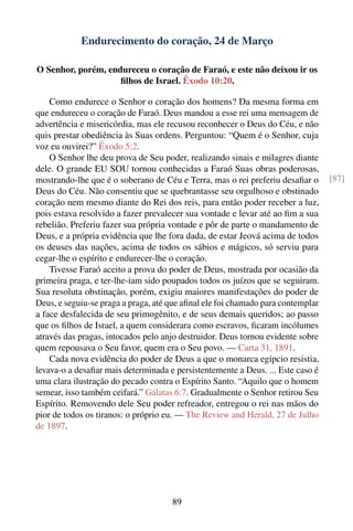 Endurecimento do coração, 24 de Março

O Senhor, porém, endureceu o coração de Faraó, e este não deixou ir os
                    ﬁlhos de Israel. Êxodo 10:20.

    Como endurece o Senhor o coração dos homens? Da mesma forma em
que endureceu o coração de Faraó. Deus mandou a esse rei uma mensagem de
advertência e misericórdia, mas ele recusou reconhecer o Deus do Céu, e não
quis prestar obediência às Suas ordens. Perguntou: “Quem é o Senhor, cuja
voz eu ouvirei?” Êxodo 5:2.
    O Senhor lhe deu prova de Seu poder, realizando sinais e milagres diante
dele. O grande EU SOU tornou conhecidas a Faraó Suas obras poderosas,
mostrando-lhe que é o soberano de Céu e Terra, mas o rei preferiu desaﬁar o      [87]
Deus do Céu. Não consentiu que se quebrantasse seu orgulhoso e obstinado
coração nem mesmo diante do Rei dos reis, para então poder receber a luz,
pois estava resolvido a fazer prevalecer sua vontade e levar até ao ﬁm a sua
rebelião. Preferiu fazer sua própria vontade e pôr de parte o mandamento de
Deus, e a própria evidência que lhe fora dada, de estar Jeová acima de todos
os deuses das nações, acima de todos os sábios e mágicos, só serviu para
cegar-lhe o espírito e endurecer-lhe o coração.
    Tivesse Faraó aceito a prova do poder de Deus, mostrada por ocasião da
primeira praga, e ter-lhe-iam sido poupados todos os juízos que se seguiram.
Sua resoluta obstinação, porém, exigiu maiores manifestações do poder de
Deus, e seguiu-se praga a praga, até que aﬁnal ele foi chamado para contemplar
a face desfalecida de seu primogênito, e de seus demais queridos; ao passo
que os ﬁlhos de Israel, a quem considerara como escravos, ﬁcaram incólumes
através das pragas, intocados pelo anjo destruidor. Deus tornou evidente sobre
quem repousava o Seu favor, quem era o Seu povo. — Carta 31, 1891.
    Cada nova evidência do poder de Deus a que o monarca egípcio resistia,
levava-o a desaﬁar mais determinada e persistentemente a Deus. ... Este caso é
uma clara ilustração do pecado contra o Espírito Santo. “Aquilo que o homem
semear, isso também ceifará.” Gálatas 6:7. Gradualmente o Senhor retirou Seu
Espírito. Removendo dele Seu poder refreador, entregou o rei nas mãos do
pior de todos os tiranos: o próprio eu. — The Review and Herald, 27 de Julho
de 1897.




                                     89
 