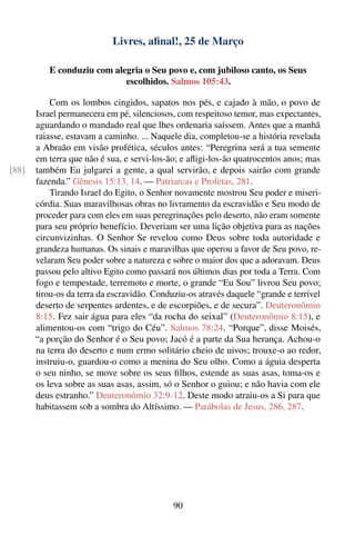 Livres, aﬁnal!, 25 de Março

          E conduziu com alegria o Seu povo e, com jubiloso canto, os Seus
                            escolhidos. Salmos 105:43.

           Com os lombos cingidos, sapatos nos pés, e cajado à mão, o povo de
       Israel permanecera em pé, silenciosos, com respeitoso temor, mas expectantes,
       aguardando o mandado real que lhes ordenaria saíssem. Antes que a manhã
       raiasse, estavam a caminho. ... Naquele dia, completou-se a história revelada
       a Abraão em visão profética, séculos antes: “Peregrina será a tua semente
       em terra que não é sua, e servi-los-ão; e aﬂigi-los-ão quatrocentos anos; mas
[88]   também Eu julgarei a gente, a qual servirão, e depois sairão com grande
       fazenda.” Gênesis 15:13, 14. — Patriarcas e Profetas, 281.
           Tirando Israel do Egito, o Senhor novamente mostrou Seu poder e miseri-
       córdia. Suas maravilhosas obras no livramento da escravidão e Seu modo de
       proceder para com eles em suas peregrinações pelo deserto, não eram somente
       para seu próprio benefício. Deveriam ser uma lição objetiva para as nações
       circunvizinhas. O Senhor Se revelou como Deus sobre toda autoridade e
       grandeza humanas. Os sinais e maravilhas que operou a favor de Seu povo, re-
       velaram Seu poder sobre a natureza e sobre o maior dos que a adoravam. Deus
       passou pelo altivo Egito como passará nos últimos dias por toda a Terra. Com
       fogo e tempestade, terremoto e morte, o grande “Eu Sou” livrou Seu povo;
       tirou-os da terra da escravidão. Conduziu-os através daquele “grande e terrível
       deserto de serpentes ardentes, e de escorpiões, e de secura”. Deuteronômio
       8:15. Fez sair água para eles “da rocha do seixal” (Deuteronômio 8:15), e
       alimentou-os com “trigo do Céu”. Salmos 78:24. “Porque”, disse Moisés,
       “a porção do Senhor é o Seu povo; Jacó é a parte da Sua herança. Achou-o
       na terra do deserto e num ermo solitário cheio de uivos; trouxe-o ao redor,
       instruiu-o, guardou-o como a menina do Seu olho. Como a águia desperta
       o seu ninho, se move sobre os seus ﬁlhos, estende as suas asas, toma-os e
       os leva sobre as suas asas, assim, só o Senhor o guiou; e não havia com ele
       deus estranho.” Deuteronômio 32:9-12. Deste modo atraiu-os a Si para que
       habitassem sob a sombra do Altíssimo. — Parábolas de Jesus, 286, 287.




                                             90
 