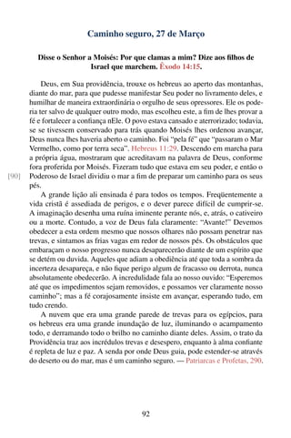 Caminho seguro, 27 de Março

         Disse o Senhor a Moisés: Por que clamas a mim? Dize aos ﬁlhos de
                         Israel que marchem. Êxodo 14:15.

            Deus, em Sua providência, trouxe os hebreus ao aperto das montanhas,
       diante do mar, para que pudesse manifestar Seu poder no livramento deles, e
       humilhar de maneira extraordinária o orgulho de seus opressores. Ele os pode-
       ria ter salvo de qualquer outro modo, mas escolheu este, a ﬁm de lhes provar a
       fé e fortalecer a conﬁança nEle. O povo estava cansado e aterrorizado; todavia,
       se se tivessem conservado para trás quando Moisés lhes ordenou avançar,
       Deus nunca lhes haveria aberto o caminho. Foi “pela fé” que “passaram o Mar
       Vermelho, como por terra seca”. Hebreus 11:29. Descendo em marcha para
       a própria água, mostraram que acreditavam na palavra de Deus, conforme
       fora proferida por Moisés. Fizeram tudo que estava em seu poder, e então o
[90]   Poderoso de Israel dividiu o mar a ﬁm de preparar um caminho para os seus
       pés.
            A grande lição ali ensinada é para todos os tempos. Freqüentemente a
       vida cristã é assediada de perigos, e o dever parece difícil de cumprir-se.
       A imaginação desenha uma ruína iminente perante nós, e, atrás, o cativeiro
       ou a morte. Contudo, a voz de Deus fala claramente: “Avante!” Devemos
       obedecer a esta ordem mesmo que nossos olhares não possam penetrar nas
       trevas, e sintamos as frias vagas em redor de nossos pés. Os obstáculos que
       embaraçam o nosso progresso nunca desaparecerão diante de um espírito que
       se detém ou duvida. Aqueles que adiam a obediência até que toda a sombra da
       incerteza desapareça, e não ﬁque perigo algum de fracasso ou derrota, nunca
       absolutamente obedecerão. A incredulidade fala ao nosso ouvido: “Esperemos
       até que os impedimentos sejam removidos, e possamos ver claramente nosso
       caminho”; mas a fé corajosamente insiste em avançar, esperando tudo, em
       tudo crendo.
            A nuvem que era uma grande parede de trevas para os egípcios, para
       os hebreus era uma grande inundação de luz, iluminando o acampamento
       todo, e derramando todo o brilho no caminho diante deles. Assim, o trato da
       Providência traz aos incrédulos trevas e desespero, enquanto à alma conﬁante
       é repleta de luz e paz. A senda por onde Deus guia, pode estender-se através
       do deserto ou do mar, mas é um caminho seguro. — Patriarcas e Profetas, 290.




                                             92
 