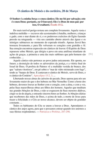 O cântico de Moisés e do cordeiro, 28 de Março

O Senhor é a minha força e o meu cântico; Ele me foi por salvação; este
 é o meu Deus; portanto, eu O louvarei; Ele é o Deus de meu pai; por
                    isso, O exaltarei. Êxodo 15:2.

    Do mais terrível perigo restara um completo livramento. Aquela vasta e
indefesa multidão — escravos não acostumados à batalha, mulheres, crianças
e gado, com o mar diante de si, e os poderosos exércitos do Egito fazendo
pressão na retaguarda — vira seu caminho aberto através das águas e os
inimigos submersos no momento do esperado triunfo. Apenas Jeová lhes
trouxera livramento, e para Ele volveram os corações com gratidão e fé.
Sua emoção encontrou expressão em cânticos de louvor. O Espírito de Deus
repousou sobre Moisés, que dirigiu o povo em uma antífona triunfante de
ações de graças, a primeira e uma das mais sublimes que pelo homem são             [91]
conhecidas. ...
    Aquele cântico não pertence ao povo judeu unicamente. Ele aponta, no
futuro, a destruição de todos os adversários da justiça, e a vitória ﬁnal do
Israel de Deus. O profeta de Patmos vê a multidão vestida de branco, dos
que “saíram vitoriosos”, em pé sobre o “mar de vidro misturado com fogo”,
tendo as “harpas de Deus. E cantavam o cântico de Moisés, servo de Deus, e
o cântico do Cordeiro”. Apocalipse 15:2, 3. ...
    Libertando nossas almas do cativeiro do pecado, Deus operou para nós um
livramento maior do que o dos hebreus no Mar Vermelho. Como a hoste dos
hebreus, devemos louvar ao Senhor com o coração, com a alma, e com a voz,
pelas Suas maravilhosas obras aos ﬁlhos dos homens. Aqueles que meditam
nas grandes bênçãos de Deus, e não se esquecem de Suas menores dádivas,
cingir-se-ão de alegria, e entoarão sinceros hinos ao Senhor. As bênçãos diárias
que recebemos das mãos de Deus, e acima de tudo, a morte de Jesus para
trazer a felicidade e o Céu ao nosso alcance, devem ser objeto de gratidão
constante. ...
    Todos os habitantes do Céu se unem a louvar a Deus. Aprendamos o
cântico dos anjos agora, para que o possamos entoar quando nos unirmos a
suas ﬁleiras resplendentes. — Patriarcas e Profetas, 287-290.




                                      93
 