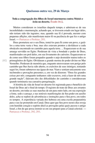 Queixosos outra vez, 29 de Março

         Toda a congregação dos ﬁlhos de Israel murmurou contra Moisés e
                          Arão no deserto. Êxodo 16:2.

           Muitos consideram os israelitas daquele tempo, e admiram-se de sua
       incredulidade e murmuração, achando que, se tivessem estado em lugar deles,
       não teriam sido tão ingratos; mas, quando sua fé é provada, mesmo com
       pequenas aﬂições, não manifestam maior fé ou paciência do que fez o antigo
       Israel. — Patriarcas e Profetas, 293.
           Deus prometera ser o seu Deus, tomá-los para Si como um povo, e guiá-
       los a uma terra vasta e boa; mas eles estavam prontos a desfalecer a cada
       obstáculo encontrado no caminho para aquela terra. ... Esqueceram-se de sua
       amarga servidão no Egito. Perderam de vista a bondade e poder de Deus,
       manifestados em prol deles, em seu livramento do cativeiro. Esqueceram-se
       de como seus ﬁlhos foram poupados quando o anjo destruidor matou todos os
[92]   primogênitos do Egito. Olvidaram a grande mostra do poder divino no Mar
       Vermelho. Perderam de memória que, enquanto atravessaram sem perigo pelo
       caminho que lhes havia sido aberto, os exércitos de seus inimigos, tentando
       segui-los, foram submersos nas águas do mar. Viam e sentiam unicamente seus
       incômodos e provações presentes; e, em vez de dizerem: “Deus fez grandes
       coisas por nós; conquanto tenhamos sido escravos, está a fazer de nós uma
       grande nação”, falavam eles das diﬁculdades do caminho e consideravam
       quando terminaria sua cansativa peregrinação.
           A história da vida de Israel no deserto foi registrada para o benefício do
       Israel de Deus até o ﬁnal do tempo. O registro do trato de Deus aos errantes
       no deserto, em todas as suas marchas de um para outro lado, em sua exposição
       a fome, sede e cansaço, e nas notáveis manifestações de Seu poder em auxílio
       deles, acha-se repleto de advertências e instruções para o Seu povo, em todos
       os tempos. A experiência variada dos hebreus era uma escola preparatória
       para o seu lar prometido em Canaã. Deus quer que Seu povo nestes dias reveja
       com humilde coração e espírito dócil as provações pelas quais passou o antigo
       Israel, a ﬁm de que possa instruir-se em seu preparo para a Canaã celestial. —
       Patriarcas e Profetas, 292, 293.




                                            94
 
