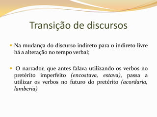 Transição de discursosNa mudança do discurso indireto para o indireto livre há a alteração no tempo verbal; O narrador, que antes falava utilizando os verbos no pretérito imperfeito (encostava, estava), passa a utilizar os verbos no futuro do pretérito (acordaria, lamberia)