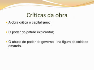Críticas da obraA obra critica o capitalismo;O poder do patrão explorador;O abuso de poder do governo – na figura do soldado amarelo.