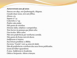 	Autorretrato aos 56 anos	Nasceu em 1892, em Quebrangulo, Alagoas.Casado duas vezes, tem sete filhos.Altura 1,75.Sapato n.º 41.Colarinho n.º 39.Prefere não andar.Não gosta de vizinhos.Detesta rádio, telefone e campainhas.Tem horror às pessoas que falam alto.Usa óculos. Meio calvo.Não tem preferência por nenhuma comida.Não gosta de frutas nem de doces.Indiferente à música.Sua leitura predileta: a Bíblia.Escreveu "Caetés" com 34 anos de idade.Não dá preferência a nenhum dos seus livros publicados.Gosta de beber aguardente.É ateu. Indiferente à Academia.Odeia a burguesia. Adora crianças.