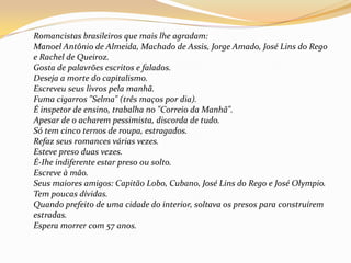Romancistas brasileiros que mais lhe agradam:Manoel Antônio de Almeida, Machado de Assis, Jorge Amado, José Lins do Rego e Rachel de Queiroz.Gosta de palavrões escritos e falados.Deseja a morte do capitalismo.Escreveu seus livros pela manhã.Fuma cigarros "Selma" (três maços por dia).É inspetor de ensino, trabalha no "Correio da Manhã".Apesar de o acharem pessimista, discorda de tudo.Só tem cinco ternos de roupa, estragados.Refaz seus romances várias vezes.Esteve preso duas vezes.É-Ihe indiferente estar preso ou solto.Escreve à mão.Seus maiores amigos: Capitão Lobo, Cubano, José Lins do Rego e José Olympio.Tem poucas dívidas.Quando prefeito de uma cidade do interior, soltava os presos para construírem estradas.Espera morrer com 57 anos.