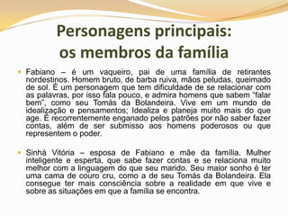 Personagens principais: os membros da famíliaFabiano – é um vaqueiro, pai de uma família de retirantes nordestinos. Homem bruto, de barba ruiva, mãos peludas, queimado de sol. É um personagem que tem dificuldade de se relacionar com as palavras, por isso fala pouco, e admira homens que sabem “falar bem”, como seu Tomás da Bolandeira. Vive em um mundo de idealização e pensamentos; Idealiza e planeja muito mais do que age. É recorrentemente enganado pelos patrões por não saber fazer contas, além de ser submisso aos homens poderosos ou que representem o poder.Sinhá Vitória – esposa de Fabiano e mãe da família. Mulher inteligente e esperta, que sabe fazer contas e se relaciona muito melhor com a linguagem do que seu marido. Seu maior sonho é ter uma cama de couro cru, como a de seu Tomás da Bolandeira. Ela consegue ter mais consciência sobre a realidade em que vive e sobre as situações em que a família se encontra.