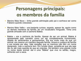 Personagens principais: os membros da famíliaMenino Mais Novo – tinha grande admiração pelo pai e sonhava ser como Fabiano quando crescesse.Menino Mais Velho – era bastante curioso, esperto, apesar de, assim como os demais membros da família, ter um vocabulário minguado. Tinha uma grande amizade com a cachorra Baleia.Baleia – era a cachorra da família. Apesar de ser um animal, Baleia é apresentada pelo narrador como um ser completamente humanizado, dotada de sentimentos e pensamentos. Ela era muito mais do que um animal, era mesmo um membro daquela família. Amava e cuidava da família e era amada por eles. Vale ressaltar que os meninos não têm um nome designado, mas a cachorra tem. Em função disso, acredita-se que ela seja tão ou até mais querida do que as crianças. Há também uma grande ironia no nome deste animal: ela é uma “Baleia” que vive no sertão, magra, sofrendo com a seca.