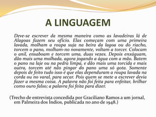 A LINGUAGEM	Deve-se escrever da mesma maneira como as lavadeiras lá de Alagoas fazem seu ofício. Elas começam com uma primeira lavada, molham a roupa suja na beira da lagoa ou do riacho, torcem o pano, molham-no novamente, voltam a torcer. Colocam o anil, ensaboam e torcem uma, duas vezes. Depois enxáguam, dão mais uma molhada, agora jogando a água com a mão. Batem o pano na laje ou na pedra limpa, e dão mais uma torcida e mais outra, torcem até não pingar do pano uma só gota. Somente depois de feito tudo isso é que elas dependuram a roupa lavada na corda ou no varal, para secar. Pois quem se mete a escrever devia fazer a mesma coisa. A palavra não foi feita para enfeitar, brilhar como ouro falso; a palavra foi feita para dizer.(Trecho de entrevista concedida por Graciliano Ramos a um jornal, em Palmeira dos Índios, publicada no ano de 1948.)