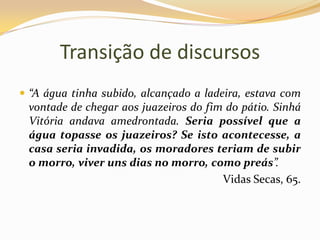 Transição de discursos“A água tinha subido, alcançado a ladeira, estava com vontade de chegar aos juazeiros do fim do pátio. Sinhá Vitória andava amedrontada. Seria possível que a água topasse os juazeiros? Se isto acontecesse, a casa seria invadida, os moradores teriam de subir o morro, viver uns dias no morro, como preás”.Vidas Secas, 65.