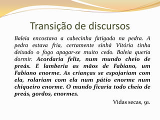 Transição de discursos	Baleia encostava a cabecinha fatigada na pedra. A pedra estava fria, certamente sinhá Vitória tinha deixado o fogo apagar-se muito cedo. Baleia queria dormir. Acordaria feliz, num mundo cheio de preás. E lamberia as mãos de Fabiano, um Fabiano enorme. As crianças se espojariam com ela, rolariam com ela num pátio enorme num chiqueiro enorme. O mundo ficaria todo cheio de preás, gordos, enormes.Vidas secas, 91.