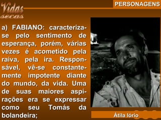 PERSONAGENSPERSONAGENS
a) FABIANO: caracteriza-a) FABIANO: caracteriza-
se pelo sentimento dese pelo sentimento de
esperança, porém, váriasesperança, porém, várias
vezes é acometido pelavezes é acometido pela
raiva, pela ira. Respon-raiva, pela ira. Respon-
sável, vê-se constante-sável, vê-se constante-
mente impotente diantemente impotente diante
do mundo, da vida. Umado mundo, da vida. Uma
de suas maiores aspi-de suas maiores aspi-
rações era se expressarrações era se expressar
como seu Tomás dacomo seu Tomás da
bolandeira;bolandeira; Átila IórioÁtila Iório
 
