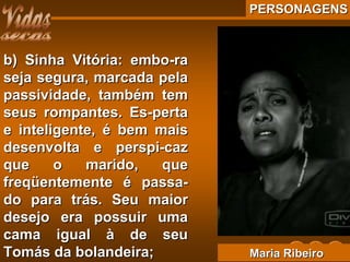 PERSONAGENSPERSONAGENS
b) Sinha Vitória: embo-rab) Sinha Vitória: embo-ra
seja segura, marcada pelaseja segura, marcada pela
passividade, também tempassividade, também tem
seus rompantes. Es-pertaseus rompantes. Es-perta
e inteligente, é bem maise inteligente, é bem mais
desenvolta e perspi-cazdesenvolta e perspi-caz
que o marido, queque o marido, que
freqüentemente é passa-freqüentemente é passa-
do para trás. Seu maiordo para trás. Seu maior
desejo era possuir umadesejo era possuir uma
cama igual à de seucama igual à de seu
Tomás da bolandeira;Tomás da bolandeira; Maria RibeiroMaria Ribeiro
 