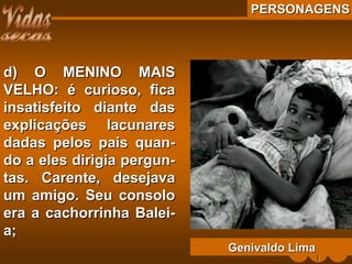 PERSONAGENSPERSONAGENS
d) O MENINO MAISd) O MENINO MAIS
VELHO: é curioso, ficaVELHO: é curioso, fica
insatisfeito diante dasinsatisfeito diante das
explicações lacunaresexplicações lacunares
dadas pelos pais quan-dadas pelos pais quan-
do a eles dirigia pergun-do a eles dirigia pergun-
tas. Carente, desejavatas. Carente, desejava
um amigo. Seu consoloum amigo. Seu consolo
era a cachorrinha Balei-era a cachorrinha Balei-
a;a;
Genivaldo LimaGenivaldo Lima
 