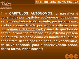A ESTRUTURA DA NARRATIVAA ESTRUTURA DA NARRATIVA
1 – CAPÍTULOS AUTÔNOMOS: a narrativa é1 – CAPÍTULOS AUTÔNOMOS: a narrativa é
constituída por capítulos autônomos, que podemconstituída por capítulos autônomos, que podem
ser apresentados isoladamente, por isso mesmo,ser apresentados isoladamente, por isso mesmo,
a obra é considerada por alguns críticos comoa obra é considerada por alguns críticos como
umum romance desmontávelromance desmontável; painel de quadros do; painel de quadros do
sertão: “romance marcado pela extrema presen-sertão: “romance marcado pela extrema presen-
ça da terra, tão seca como os habitantes, que seça da terra, tão seca como os habitantes, que se
encontram despojados de bens, de vocabulário,encontram despojados de bens, de vocabulário,
da seiva essencial para a sobrevivência, tendo,da seiva essencial para a sobrevivência, tendo,
dessa forma, vidas secas”;dessa forma, vidas secas”;
 