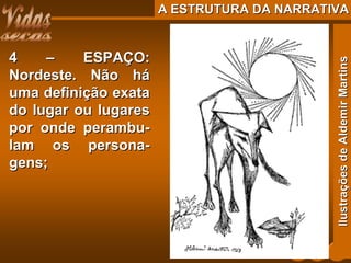 A ESTRUTURA DA NARRATIVAA ESTRUTURA DA NARRATIVA
4 – ESPAÇO:4 – ESPAÇO:
Nordeste. Não háNordeste. Não há
uma definição exatauma definição exata
do lugar ou lugaresdo lugar ou lugares
por onde perambu-por onde perambu-
lam os persona-lam os persona-
gens;gens;
IlustraçõesdeAldemirMartinsIlustraçõesdeAldemirMartins
 