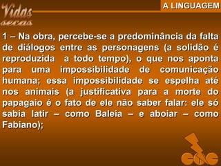 A LINGUAGEMA LINGUAGEM
1 – Na obra, percebe-se a predominância da falta1 – Na obra, percebe-se a predominância da falta
de diálogos entre as personagens (a solidão éde diálogos entre as personagens (a solidão é
reproduzida a todo tempo), o que nos apontareproduzida a todo tempo), o que nos aponta
para uma impossibilidade de comunicaçãopara uma impossibilidade de comunicação
humana; essa impossibilidade se espelha atéhumana; essa impossibilidade se espelha até
nos animais (a justificativa para a morte donos animais (a justificativa para a morte do
papagaio é o fato de ele não saber falar: ele sópapagaio é o fato de ele não saber falar: ele só
sabia latir – como Baleia – e aboiar – comosabia latir – como Baleia – e aboiar – como
Fabiano);Fabiano);
 