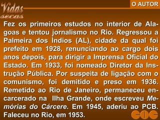 O AUTORO AUTOR
Fez os primeiros estudos no interior de Ala-Fez os primeiros estudos no interior de Ala-
goas e tentou jornalismo no Rio. Regressou agoas e tentou jornalismo no Rio. Regressou a
Palmeira dos Índios (AL), cidade da qual foiPalmeira dos Índios (AL), cidade da qual foi
prefeito em 1928, renunciando ao cargo doisprefeito em 1928, renunciando ao cargo dois
anos depois, para dirigir a Imprensa Oficial doanos depois, para dirigir a Imprensa Oficial do
Estado. Em 1933, foi nomeado Diretor da Ins-Estado. Em 1933, foi nomeado Diretor da Ins-
trução Pública. Por suspeita de ligação com otrução Pública. Por suspeita de ligação com o
comunismo, foi demitido e preso em 1936.comunismo, foi demitido e preso em 1936.
Remetido ao Rio de Janeiro, permaneceu en-Remetido ao Rio de Janeiro, permaneceu en-
carcerado na Ilha Grande, onde escreveucarcerado na Ilha Grande, onde escreveu Me-Me-
mórias do Cárceremórias do Cárcere. Em 1945, aderiu ao PCB.. Em 1945, aderiu ao PCB.
Faleceu no Rio, em 1953.Faleceu no Rio, em 1953.
 