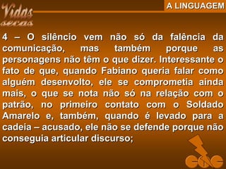 A LINGUAGEMA LINGUAGEM
4 – O silêncio vem não só da falência da4 – O silêncio vem não só da falência da
comunicação, mas também porque ascomunicação, mas também porque as
personagens não têm o que dizer. Interessante opersonagens não têm o que dizer. Interessante o
fato de que, quando Fabiano queria falar comofato de que, quando Fabiano queria falar como
alguém desenvolto, ele se comprometia aindaalguém desenvolto, ele se comprometia ainda
mais, o que se nota não só na relação com omais, o que se nota não só na relação com o
patrão, no primeiro contato com o Soldadopatrão, no primeiro contato com o Soldado
Amarelo e, também, quando é levado para aAmarelo e, também, quando é levado para a
cadeia – acusado, ele não se defende porque nãocadeia – acusado, ele não se defende porque não
conseguia articular discurso;conseguia articular discurso;
 